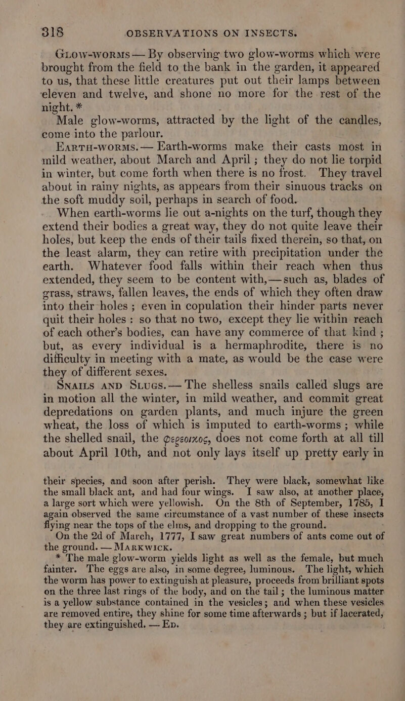 GLow-worms — By observing two glow-worms which were brought from the field to the bank in the garden, it appeared to us, that these little creatures put out their lamps between eleven and twelve, and shone no more for the rest of the night. * Male glow-worms, attracted by the light of the candles, come into the parlour. Eartu-worms.— Earth-worms make their casts most in mild weather, about March and April; they do not lie torpid in winter, but come forth when there is no frost. They travel about in rainy nights, as appears from their sinuous tracks on the soft muddy soil, perhaps in search of food. When earth-worms lie out a-nights on the turf, though they extend their bodies a great way, they do not quite leave their holes, but keep the ends of their tails fixed therein, so that, on the least alarm, they can retire with precipitation under the earth. Whatever food falls within their reach when thus extended, they seem to be content with,—such as, blades of grass, straws, fallen leaves, the ends of which they often draw into their holes ; even in copulation their hinder parts never quit their holes : so that no two, except they lie within reach of each other’s bodies, can have any commerce of that kind ; but, as every individual is a hermaphrodite, there is no difficulty in meeting with a mate, as would be the case were they of different sexes. SNaits AND Stucs.— The shelless snails called slugs are in motion all the winter, in mild weather, and commit great depredations on garden plants, and much injure the green wheat, the loss of which is imputed to earth-worms ; while the shelled snail, the gegeoimog, does not come forth at all till about April 10th, and not only lays itself up pretty early in their species, and soon after perish. They were black, somewhat like the small black ant, and had four wings. I saw also, at another place, a large sort which were yellowish. On the 8th of September, 1785, I again observed the same circumstance of a vast number of these insects flying near the tops of the elms, and dropping to the ground. On the 2d of March, 1777, Isaw great numbers of ants come out OF the ground. — Marxwick. * The male glow-worm yields light as well as the female, but much fainter. The eggs are also, in some degree, luminous. The light, which the worm has power to extinguish at pleasure, proceeds from brilliant spots on the three last rings of the body, and on the tail; the luminous matter is a yellow substance contained in the vesicles; and when these vesicles are removed entire, they shine for some time afterwards ; but if lacerated, they are extinguished. — Ep.