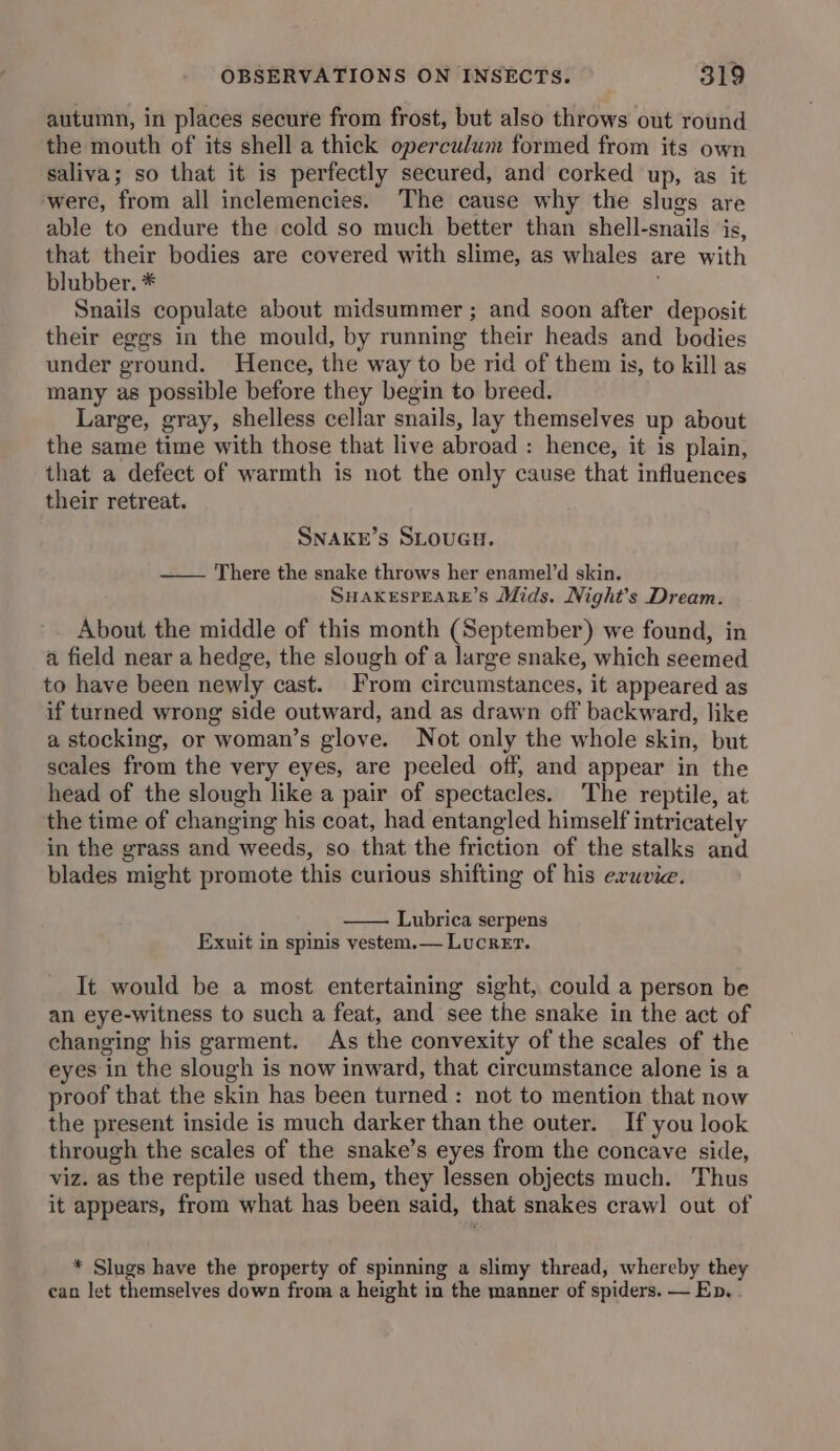 autumn, in places secure from frost, but also throws out round the mouth of its shell a thick operculum formed from its own saliva; so that it is perfectly secured, and corked up, as it were, from all inclemencies. The cause why the slugs are able to endure the cold so much better than shell-snails is, that their bodies are covered with slime, as whales are with blubber. * Snails copulate about midsummer ; and soon after deposit their eggs in the mould, by running their heads and bodies under ground. Hence, the way to be rid of them is, to kill as many as possible before they begin to breed. Large, gray, shelless cellar snails, lay themselves up about the same time with those that live abroad : hence, it is plain, that a defect of warmth is not the only cause that influences their retreat. SNAKE’s SLOUGH. —— There the snake throws her enamel’d skin. SuHakespEARe’s Mids. Night’s Dream. About the middle of this month (September) we found, in a field near a hedge, the slough of a large snake, which seemed to have been newly cast. From circumstances, it appeared as if turned wrong side outward, and as drawn off backward, like a stocking, or woman’s glove. Not only the whole skin, but scales from the very eyes, are peeled off, and appear in the head of the slough like a pair of spectacles. The reptile, at the time of changing his coat, had entangled himself intricately in the grass and weeds, so that the friction of the stalks and blades might promote this curious shifting of his eruvie. Lubrica serpens Exuit in spinis vestem.— Lucrer. It would be a most entertaining sight, could a person be an eye-witness to such a feat, and see the snake in the act of changing his garment. As the convexity of the scales of the eyes in the slough is now inward, that circumstance alone is a proof that the skin has been turned : not to mention that now the present inside is much darker than the outer. If you look through the scales of the snake’s eyes from the concave side, viz. as the reptile used them, they lessen objects much. Thus it appears, from what has been said, that snakes craw] out of * Slugs have the property of spinning a slimy thread, whereby they can let themselves down from a height in the manner of spiders. — En.