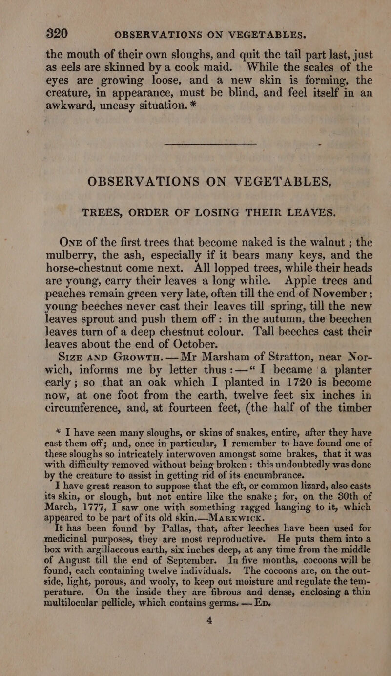 the mouth of their own sloughs, and quit the tail part last, just as eels are skinned by a cook maid. While the scales of the eyes are growing loose, and a new skin is forming, the creature, in appearance, must be blind, and feel itself in an awkward, uneasy situation. * : OBSERVATIONS ON VEGETABLES, TREES, ORDER OF LOSING THEIR LEAVES. Ons of the first trees that become naked is the walnut ; the mulberry, the ash, especially if it bears many keys, and the horse-chestnut come next. All lopped trees, while their heads are young, carry their leaves a long while. Apple trees and peaches remain green very late, often till the end of November ; young beeches never cast their leaves till spring, till the new leaves sprout and push them off: in the autumn, the beechen leaves turn of a deep chestnut colour. Tall beeches cast their leaves about the end of October. Size AND Growtu. — Mr Marsham of Stratton, near Nor- wich, informs me by letter thus:—“ I became ‘a planter early ; so that an oak which I planted in 1720 is become now, at one foot from the earth, twelve feet six inches in circumference, and, at fourteen feet, (the half of the timber * T have seen many sloughs, or skins of snakes, entire, after they have cast them off; and, once in particular, I remember to have found one of these sloughs so intricately interwoven amongst some brakes, that it was with difficulty removed without being broken : this undoubtedly was done by the creature to assist in getting rid of its encumbrance. I have great reason to suppose that the eft, or common lizard, also casts its skin, or slough, but not entire like the snake; for, on the 30th of March, 1777, I saw one with something ragged hanging to it, which appeared to be part of its old skin.—Markwicx. It has been found by Pallas, that, after leeches have been used for medicinal purposes, they are most reproductive. He puts them into a box with argillaceous earth, six inches deep, at any time from the middle of August till the end of September. In five months, cocoons will be found, each containing twelve individuals. The cocoons are, on the out- side, light, porous, and wooly, to keep out moisture and regulate the tem- perature. On the inside they are fibrous and dense, enclosing a thin multilocular pellicle, which contains germs. — Ep. 4