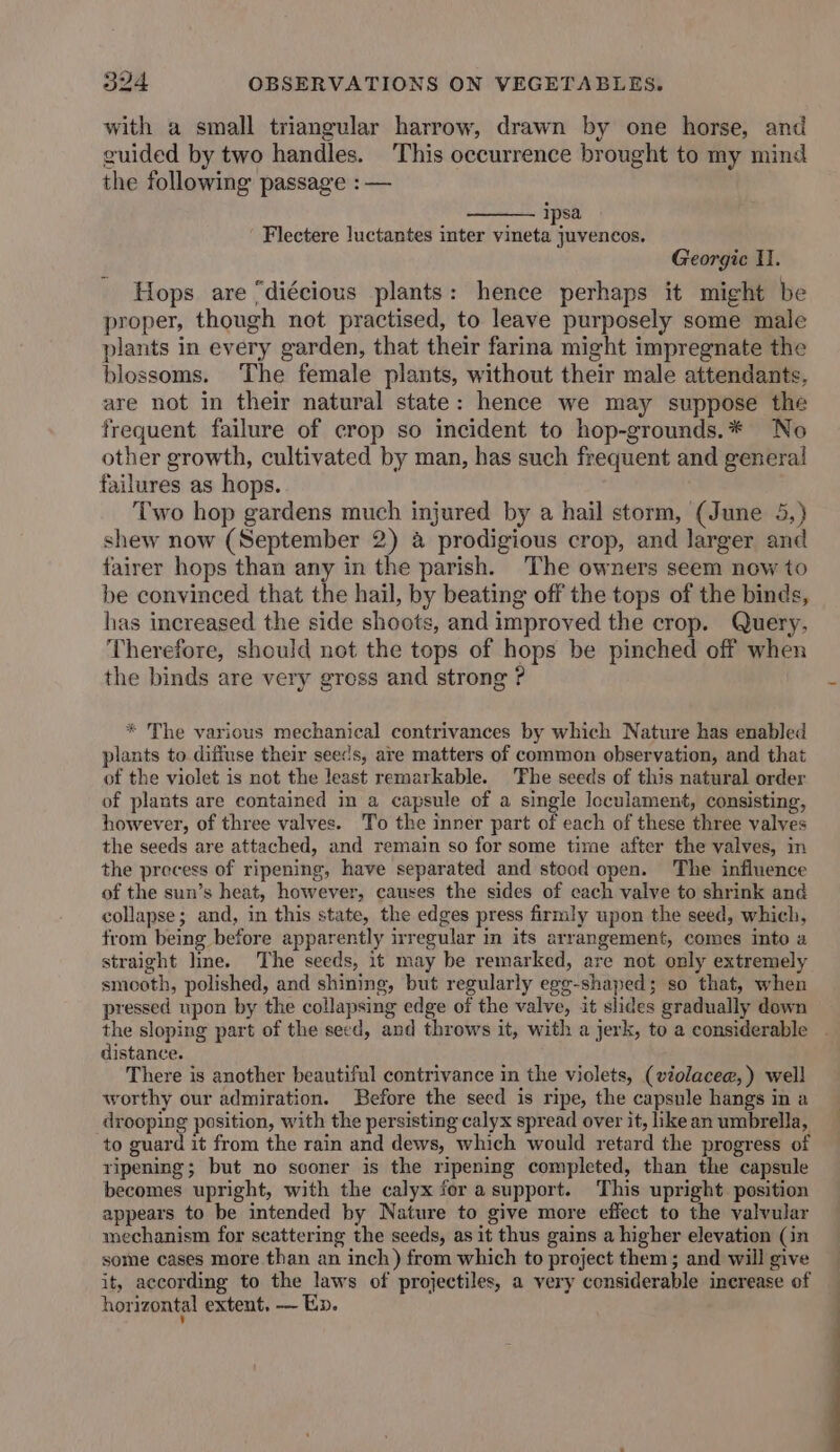 with a small triangular harrow, drawn by one horse, and guided by two handles. ‘This occurrence brought to my mind the following passage : — ipsa Flectere luctantes inter vineta juvencos. Georgic H. Hops are “diécious plants: hence perhaps it might be proper, though net practised, to leave purposely some male plants in every garden, that their farina might impregnate the blossoms. The female plants, without their male attendants, are not in their natural state: hence we may suppose the frequent failure of crop so incident to hop-grounds.* No other growth, cultivated by man, has such frequent and general failures as hops. | Two hop gardens much injured by a hail storm, (June 5,) shew now (September 2) &amp; prodigious crop, and larger and fairer hops than any in the parish. The owners seem now to be convinced that the hail, by beating off the tops of the binds, has increased the side shoots, and improved the crop. Query, Therefore, should not the tops of hops be pinched off when the binds are very gress and strong ? * The various mechanical contrivances by which Nature has enabled plants to diffuse their seeds, are matters of common observation, and that of the violet is not the least remarkable. ‘The seeds of this natural order of plants are contained in a capsule of a single loculament, consisting, however, of three valves. To the inner part of each of these three valves the seeds are attached, and remain so for some time after the valves, in the precess of ripening, have separated and stcod open. The influence of the sun’s heat, however, causes the sides of cach valve to shrink and collapse; and, in this state, the edges press firmly upon the seed, which, from being before apparently irregular in its arrangement, comes into a straight line. The seeds, it may be remarked, are not only extremely smooth, polished, and shining, but regularly egg-shaped; so that, when pressed upon by the collapsing edge of the valve, it slides gradually down the sloping part of the seed, and throws it, with a jerk, to a considerable . distance. There is another beautiful contrivance in the violets, (violacee,) well worthy our admiration. Before the seed is ripe, the capsule hangs in a drooping position, with the persisting calyx spread over it, likean umbrella, to guard it from the rain and dews, which would retard the progress of ripening; but no sconer is the ripening completed, than the capsule becomes upright, with the calyx for asupport. This upright position appears to be intended by Nature to give more effect to the valvular mechanism for scattering the seeds, as it thus gains a higher elevation (in some cases more than an inch) from which to project them; and will give it, according to the laws of projectiles, a very considerable increase of horizontal extent. — Ep.