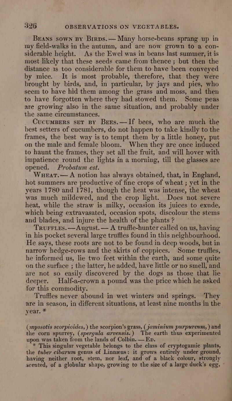 Beans sown By Brrps.— Many horse-beans sprang up in my field-walks in the autumn, and are now grown to a con- siderable height. As the Ewel was in beans last summer, it is most likely that these seeds came from thence ; but then the distance 1s too considerable for them to-have been conveyed by mice. It is most probable, therefore, that they were brought by birds, and, in particular, by jays and pies, who seem to have hid them among the grass and moss, and then to have forgotten where they had stowed them. Some peas are growing also in the same situation, and probably under the same circumstances. CucumBers set By Bers.—If bees, who are much the best setters of cucumbers, do not happen to take kindly to the frames, the best way is to tempt them by a little honey, put on the male and female bloom. When they are once induced to haunt the frames, they set all the fruit, and will hover with impatience round the lights in a morning, till the glasses are opened. Probatum est. Wueat.— A notion has always obtained, that, in England, hot summers are productive of fine crops of wheat ; yet in the years 1780 and 1781, though the heat was intense, the wheat was much mildewed, and the crop light. Does not severe heat, while the straw is milky, occasion its juices to exude, which being extravasated, occasion spots, discolour the stems and blades, and injure the health of the plants ? TruFFrLes.—August.— A truffle-hunter called on us, having in his pocket several large truffles found in this neighbourhood. He says, these roots are not to be found in deep woods, but in narrow hedge-rows and the skirts of coppices. Some trufiles, he informed us, lie two feet within the earth, and some quite on the surface ; the latter, he added, have little or no smell, and are not so easily discovered by the dogs as those that lie deeper. Half-a-crown a pound was the price which he asked for this commodity. Truffles never abound in wet winters and springs. They are in season, in different situations, at least nine months in the year. * (myosotis scorpioides, ) the scorpion’s grass, (jaminium purpureum, ) and the corn spurrey, (spergula arvensis.) The earth thus experimented upon was taken from the lands of Colbin. — En. * This singular vegetable belongs to the class. of cryptogamic plants, the tuber cibarum genus of Linneus: it grows entirely under ground, having neither root, stem, nor leaf, and of a black colour, strongly scented, of a globular shape, growing to the size of a large duck’s egg, ~