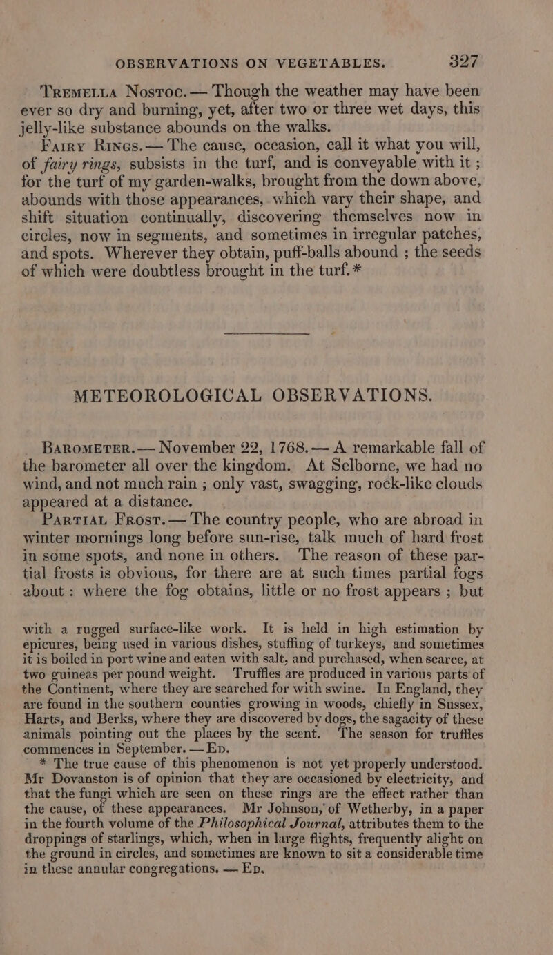 TremeLtLa Nostoc.— Though the weather may have been ever so dry and burning, yet, after two or three wet days, this jelly-like substance abounds on the walks. Farry Rines.— The cause, occasion, call it what you will, of fairy rings, subsists in the turf, and is conveyable with it ; for the turf of my garden-walks, brought from the down above, abounds with those appearances, which vary their shape, and shift situation continually, discovering themselves now in circles, now in segments, and sometimes in irregular patches, and spots. Wherever they obtain, pufi-balls abound ; the seeds of which were doubtless brought in the turf. * METEOROLOGICAL OBSERVATIONS. BaRoMETER.— November 22, 1768.— A remarkable fall of the barometer all over the kingdom. At Selborne, we had no wind, and not much rain ; only vast, swagging, rock-like clouds appeared at a distance. PartiaL Frost.— The country people, who are abroad in winter mornings long before sun-rise, talk much of hard frost in some spots, and none in others. The reason of these par- tial frosts is obvious, for there are at such times partial fogs about : where the fog obtains, little or no frost appears ; but with a rugged surface-like work. It is held in high estimation by epicures, being used in various dishes, stuffing of turkeys, and sometimes it is boiled in port wine and eaten with salt, and purchased, when scarce, at two guineas per pound weight. Truffles are produced in various parts of the Continent, where they are searched for with swine. In England, they are found in the southern counties growing in woods, chiefly in Sussex, Harts, and Berks, where they are discovered by dogs, the sagacity of these animals pointing out the places by the scent. The season for truffles commences in September. — Ep. * The true cause of this phenomenon is not yet properly understood. Mr Dovanston is of opinion that they are occasioned by electricity, and that the fungi which are seen on these rings are the effect rather than the cause, of these appearances. Mr Johnson, of Wetherby, in a paper in the fourth volume of the Philosophical Journal, attributes them to the droppings of starlings, which, when in large flights, frequently alight on the ground in circles, and sometimes are known to sit a considerable time in these annular congregations. — Ep.
