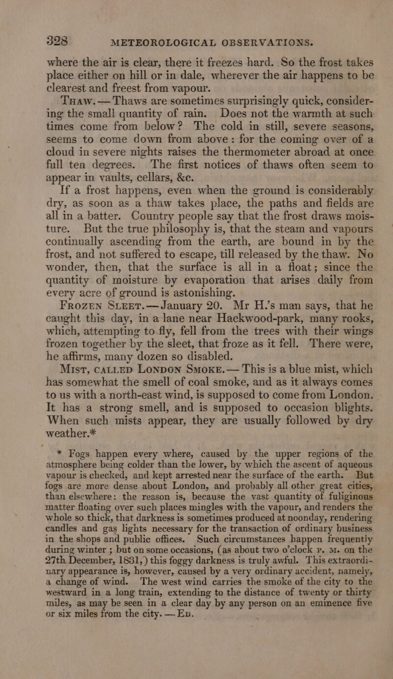 where the air is clear, there it freezes hard. So the frost takes place either on hill or in dale, wherever the air happens to be clearest and freest from vapour. Tuaw.— Thaws are sometimes surprisingly quick, consider- ing the small quantity of rain. Does not the warmth at such times come from below? The cold in still, severe seasons, seems to come down from above: for the coming ever of a cloud in severe nights raises the thermometer abroad at once full ten degrees. The first notices of thaws often seem to appear in vaults, cellars, &c. If a frost happens, even when the ground is considerably dry, as soon as a thaw takes place, the paths and fields are all in a batter. Country people say that the frost draws mois- ture. But the true philosophy is, that the steam and vapours continually ascending from the earth, are bound in by the frost, and not suffered to escape, till released by the thaw. No wonder, then, that the surface is all in a float; since the quantity of moisture by evaporation that arises daily from every acre of ground is astonishing. Frozen Sieet.—January 20. Mr H.’s man says, that he caught this day, in a lane near Hackwood-park, many rooks, which, attempting to-fly, fell from the trees with their wings frozen together by the sleet, that froze as it fell. There were, he affirms, many dozen so disabled. Mist, caALLED LONDON Smoke. — This is a blue mist, which has somewhat the smell of coal smoke, and as it always comes to us with a north-east wind, is supposed to come from London. It has a strong smell, and is supposed to occasion blights. When such mists appear, they are usually followed by dry weather.* * Fogs happen every where, caused by the upper regions of the atmosphere being colder than the lower, by which the ascent of aqueous vapour is checked, and kept arrested near the surface of the earth. But fogs are more dense about London, and probably all other great cities, than elsewhere: the reason is, because the vast quantity of fuliginous matter floating over such places mingles with the vapour, and renders the whole so thick, that darkness is sometimes produced at noonday, rendering candles and gas lights necessary for the transaction of ordinary business in the shops and public offices. Such circumstances happen frequently during winter ; but on some occasions, (as about two o'clock Pp. M. on the 27th December, 1831,) this foggy darkness is truly awful. This extraordi- nary appearance is, however, caused by a very ordinary accident, namely, a change of wind. The west wind carries the smoke of the city to the westward in a long train, extending to the distance of twenty or thirty” miles, as may be seen in a clear day by any person on an emimence five or six miles from the city. — Ep.