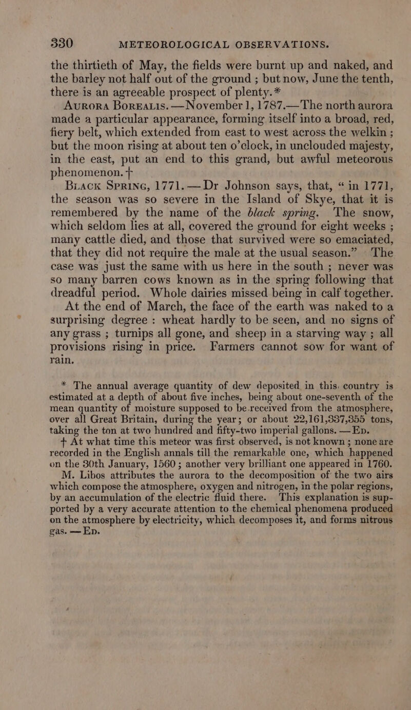 the thirtieth of May, the fields were burnt up and naked, and the barley not half out of the ground ; but now, June the tenth, there is an agreeable prospect of plenty. * Avrora Boreatis. — November 1, 1787.—The north aurora made a particular appearance, forming itself into a broad, red, fiery belt, which extended from east to west across the welkin ; but the moon rising at about ten o’clock, in unclouded majesty, in the east, put an end to this grand, but awful meteorous phenomenon. + Biackx Sprine, 1771.— Dr Johnson says, that, “ in 1771, the season was so severe in the Island of Skye, that it is remembered by the name of the black spring. The snow, which seldom lies at all, covered the ground for eight weeks ; many cattle died, and those that survived were so emaciated, that they did not require the male at the usual season.” The case was just the same with us here in the south ; never was so many barren cows known as in the spring following that dreadful period. Whole dairies missed being in calf together. At the end of March, the face of the earth was naked to a surprising degree : wheat hardly to be seen, and no signs of any grass ; turnips all gone, and sheep in a starving way ; all provisions rising in price. Farmers cannot sow for want of rain. * The annual average quantity of dew deposited in this. country is estimated at a depth of about five inches, being about one-seventh of the mean quantity of moisture supposed to be.received from the atmosphere, over all Great Britain, during the year; or about 22,161,337,355 tons, taking the ton at two hundred and fifty-two imperial gallons. —Ep. + At what time this meteor was first observed, is not known ; none are recorded in the English annals till the remarkable one, which happened on the 30th January, 1560; another very brilliant one appeared in 1760. M. Libos attributes the aurora to the decomposition of the two airs which compose the atmosphere, oxygen and nitrogen, in the polar regions, by an accumulation of the electric fluid there. This explanation is sup- ported by a very accurate attention to the chemical phenomena produced on the atmosphere by electricity, which decomposes it, and forms nitrous gas. —Ep.