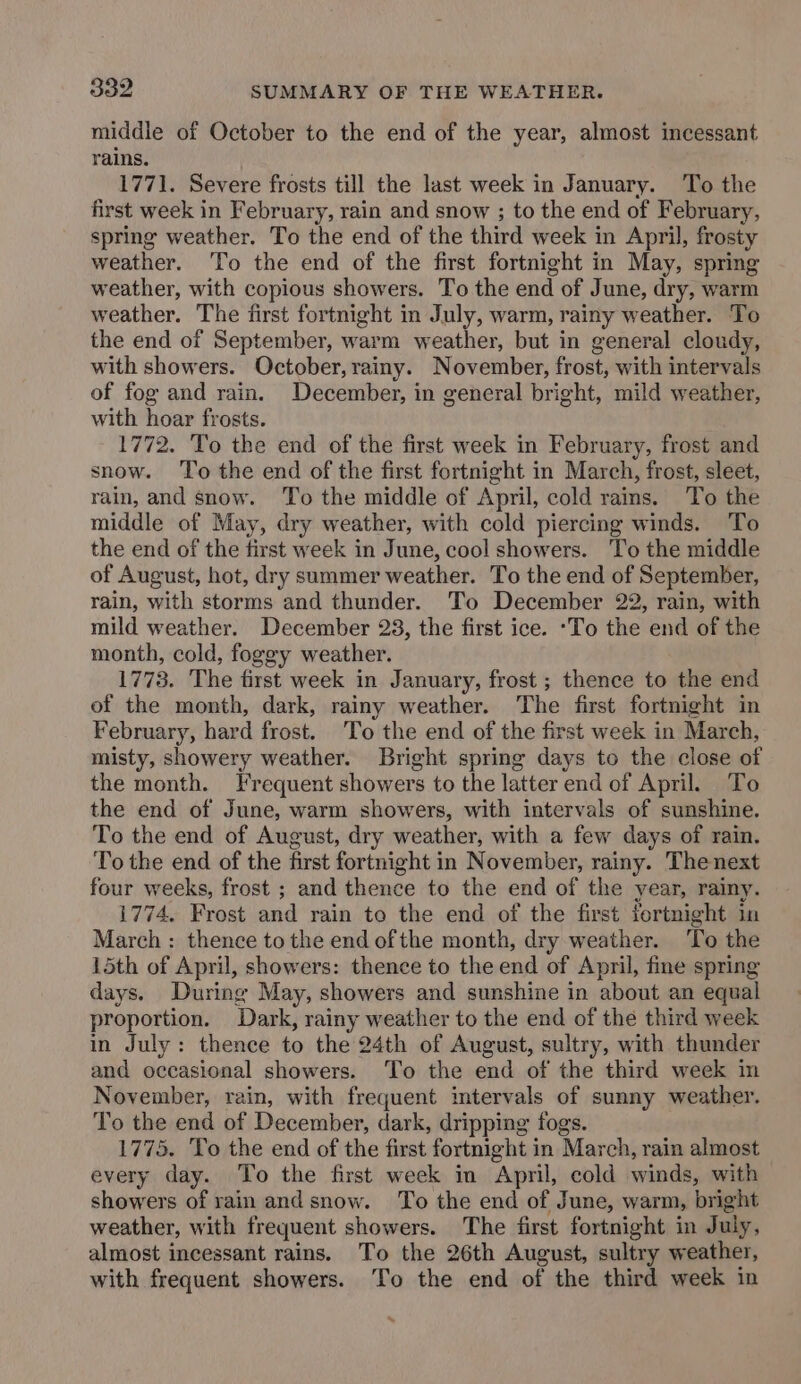middle of October to the end of the year, almost incessant rains. 1771. Severe frosts till the last week in January. To the first week in February, rain and snow ; to the end of February, spring weather. To the end of the third week in April, frosty weather. To the end of the first fortnight in May, spring weather, with copious showers. To the end of June, dry, warm weather. The first fortnight in July, warm, rainy weather. To the end of September, warm weather, but in general cloudy, with showers. October, rainy. November, frost, with intervals of fog and rain. December, in general bright, mild weather, with hoar frosts. 1772. To the end of the first week in February, frost and snow. To the end of the first fortnight in March, frost, sleet, rain, and snow. ‘To the middle of April, cold rains. To the middle of May, dry weather, with cold piercing winds. To the end of the first week in June, cool showers. To the middle of August, hot, dry summer weather. To the end of September, rain, with storms and thunder. To December 22, rain, with mild weather. December 23, the first ice. ‘To the end of the month, cold, foggy weather. 1773. The first week in January, frost ; thence to the end of the month, dark, rainy weather. The first fortnight in February, hard frost. To the end of the first week in March, misty, showery weather. Bright spring days to the close of the month. Frequent showers to the latter end of April. To the end of June, warm showers, with intervals of sunshine. To the end of August, dry weather, with a few days of rain. To the end of the first fortnight in November, rainy. Thenext four weeks, frost ; and thence to the end of the year, rainy. i774. Frost and rain to the end of the first fortnight in March : thence to the end of the month, dry weather. To the 15th of April, showers: thence to the end of April, fine spring days. During May, showers and sunshine in about an equal proportion. Dark, rainy weather to the end of the third week in July: thence to the 24th of August, sultry, with thunder and occasional showers. To the end of the third week in November, rain, with frequent intervals of sunny weather. To the end of December, dark, dripping fogs. 1775. To the end of the first fortnight in March, rain almost every day. To the first week in April, cold winds, with showers of rain and snow. To the end of June, warm, bright weather, with frequent showers. The first fortnight in July, almost incessant rains. To the 26th August, sultry weather, with frequent showers. ‘To the end of the third week in x