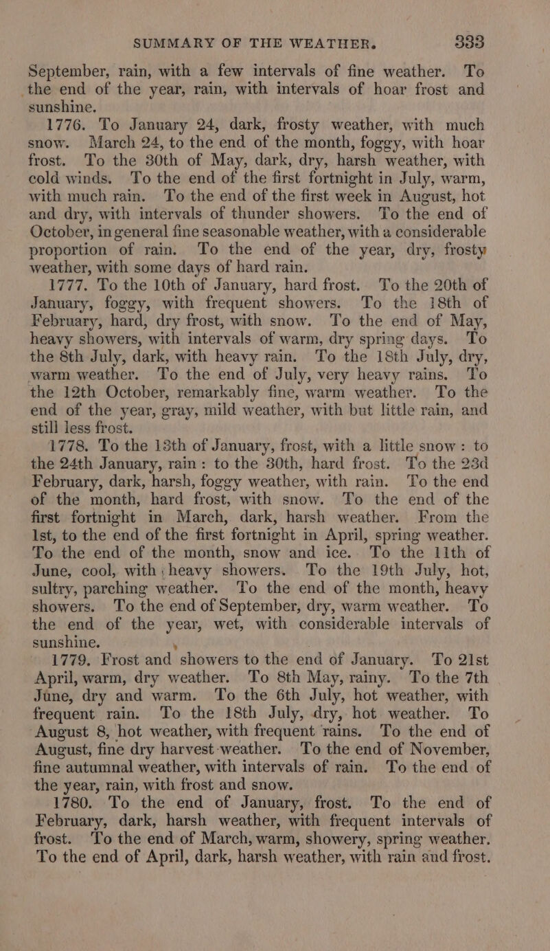 September, rain, with a few intervals of fine weather. To the end of the year, rain, with intervals of hoar frost and sunshine. 1776. To January 24, dark, frosty weather, with much snow. March 24, to the end of the month, foggy, with hoar frost. To the 30th of May, dark, dry, harsh weather, with cold winds. To the end of the first fortnight in July, warm, with much rain. To the end of the first week in August, hot and dry, with intervals of thunder showers. To the end of October, in general fine seasonable weather, with a considerable proportion of rain. To the end of the year, dry, frosty weather, with some days of hard rain. 1777. To the 10th of January, hard frost. To the 20th of January, foggy, with frequent showers. To the 18th of February, hard, dry frost, with snow. To the end of May, heavy showers, with intervals of warm, dry spring days. To the 8th July, dark, with heavy rain. To the 18th July, dry, warm weather. To the end of July, very heavy rains. To the 12th October, remarkably fine, warm weather. To the end of the year, gray, mild weather, with but little rain, and still less frost. 1778. To the 18th of January, frost, with a little snow : to the 24th January, rain: to the 30th, hard frost. To the 23d February, dark, harsh, foggy weather, with rain. To the end of the month, hard frost, with snow. To the end of the first fortnight in March, dark, harsh weather. From the Ist, to the end of the first fortnight in April, spring weather. To the end of the month, snow and ice. To the llth of June, cool, with; heavy showers. To the 19th July, hot, sultry, parching weather. To the end of the month, heavy showers. To the end of September, dry, warm weather. To the end of the year, wet, with considerable intervals of sunshine. . 1779. Frost and showers to the end of January. To 21st April, warm, dry weather. To 8th May, rainy. To the 7th Jane, dry and warm. To the 6th July, hot weather, with frequent rain. To the 18th July, dry, hot weather. To August 8, hot weather, with frequent rains. To the end of August, fine dry harvest weather. To the end of November, fine autumnal weather, with intervals of rain. To the end of the year, rain, with frost and snow. 1780. To the end of January, frost. To the end of February, dark, harsh weather, with frequent intervals of frost. ‘To the end of March, warm, showery, spring weather. To the end of April, dark, harsh weather, with rain and frost.