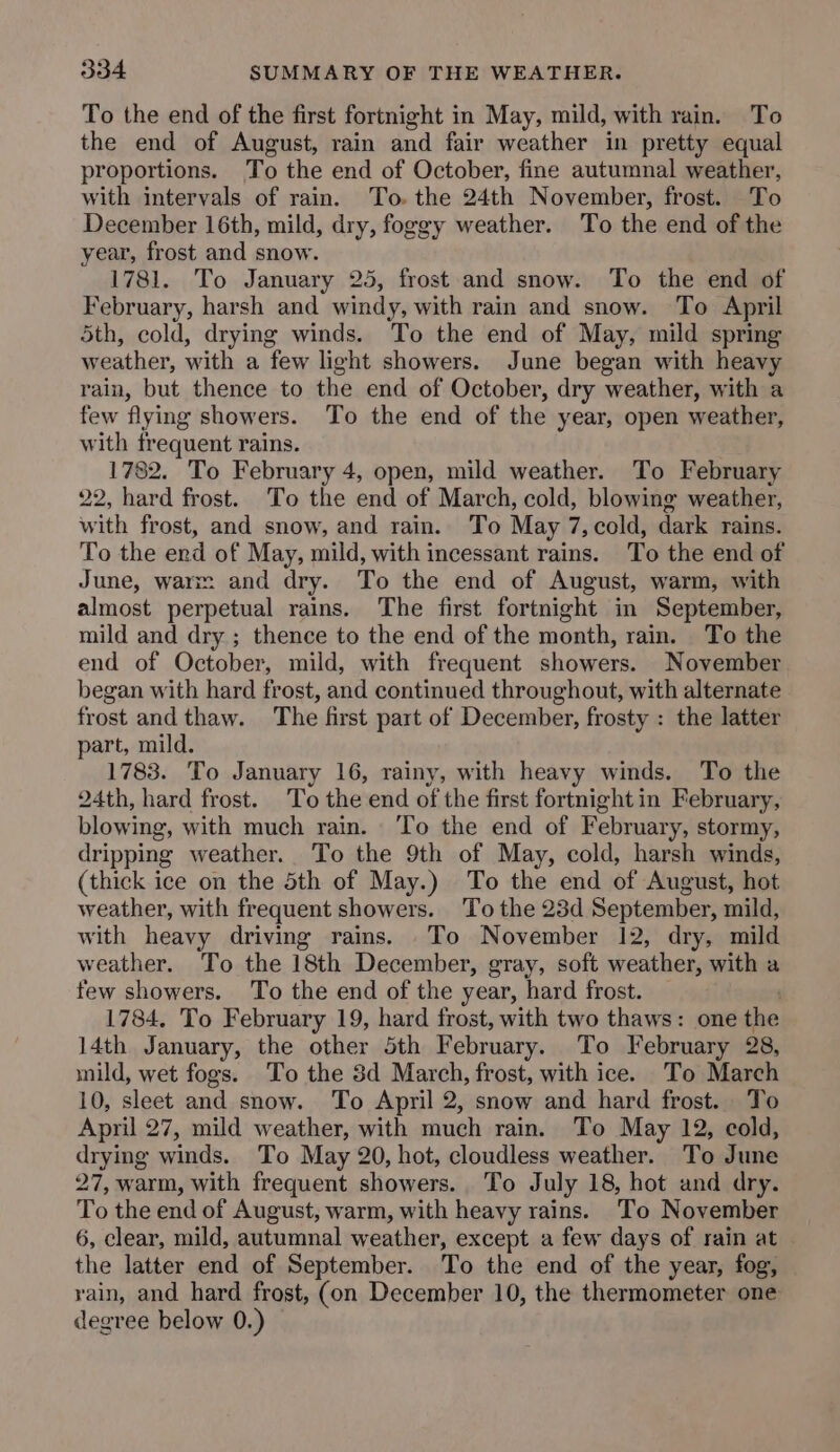 To the end of the first fortnight in May, mild, with rain. To the end of August, rain and fair weather in pretty equal proportions. To the end of October, fine autumnal weather, with intervals of rain. To. the 24th November, frost. To December 16th, mild, dry, foggy weather. To the end of the year, frost and snow. 1781. To January 25, frost and snow. To the end of February, harsh and windy, with rain and snow. To April 5th, cold, drying winds. To the end of May, mild spring weather, with a few light showers. June began with heavy rain, but thence to the end of October, dry weather, with a few flying showers. To the end of the year, open weather, with frequent rains. 1782. To February 4, open, mild weather. To February 22, hard frost. To the end of March, cold, blowing weather, with frost, and snow, and rain. To May 7,cold, dark rains. To the end of May, mild, with incessant rains. To the end of June, warm and dry. To the end of August, warm, with almost perpetual rains. The first fortnight in September, mild and dry ; thence to the end of the month, rain. To the end of October, mild, with frequent showers. November began with hard frost, and continued throughout, with alternate frost andthaw. The first part of December, frosty : the latter part, mild. 1783. To January 16, rainy, with heavy winds. To the 24th, hard frost. To the end of the first fortnight in February, blowing, with much rain. ‘To the end of February, stormy, dripping weather. To the 9th of May, cold, harsh winds, (thick ice on the 5th of May.) To the end of August, hot weather, with frequent showers. To the 23d September, mild, with heavy driving rains. To November 12, dry, mild weather. To the 18th December, gray, soft weather, with a few showers. To the end of the year, hard frost. 1784, To February 19, hard frost, with two thaws: one the 14th January, the other 5th February. To February 28, mild, wet fogs. To the 3d March, frost, with ice. To March 10, sleet and snow. To April 2, snow and hard frost. To April 27, mild weather, with much rain. To May 12, cold, drying winds. To May 20, hot, cloudless weather. To June 27, warm, with frequent showers. To July 18, hot and dry. To the end of August, warm, with heavy rains. To November 6, clear, mild, autumnal weather, except a few days of rain at the latter end of September. To the end of the year, fog, rain, and hard frost, (on December 10, the thermometer one degree below 0.)