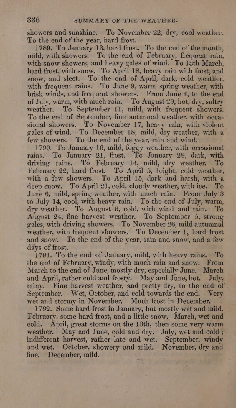 showers and sunshine. ‘To November 22, dry, cool weather. To the end of the year, hard frost. 1789. To January 13, hard frost. To the end of the month, mild, with showers. To the end of February, frequent rain, with snow showers, and heavy gales of wind. To 13th March, hard frost, with snow. To April 18, heavy rain with frost, and snow, and sleet. To the end of April, dark, cold weather, with frequent rains. To June 9, warm spring weather, with brisk winds, and frequent showers. From June 4, to the end of July, warm, with much rain. To August 29, hot, dry, sultry weather. To September 11, mild, with frequent showers. To the end of September, fine autumnal weather, with ocea- sional showers. To November 17, heavy rain, with violent gales of wind. To December 18, mild, dry weather, with a few showers. To the end of the year, rain and wind. 1790. To January 16, mild, foggy weather, with occasional rains. To January 21, frost. To January 28, dark, with driving rains. To February 14, mild, dry weather. To February 22, hard frost. To April 5, bright, cold weather, with a few showers. To April 15, dark and harsh, with a deep snow. To April 21, cold, cloudy weather, with ice. To June 6, mild, spring weather, with much rain. From July 3 to July 14, cool, with heavy rain. To the end of July, warm, dry weather. To August 6, cold, with wind and rain. To August 24, fine harvest weather. To September 5, strong gales, with driving showers. To November 26, mild autumnal weather, with frequent showers. To December 1, hard frost and snow. To the end of the year, rain and snow, and a few days of frost. 1791. To the end of January, mild, with heavy rains. To the end of February, windy, with much rain and snow. From March to the end of June, mostly dry, especially June. March and April, rather cold and frosty. May and June, hot. July, rainy. Fine harvest weather, and pretty dry, to the end of | September. Wet, October, and cold towards the end. . Very wet and stormy in November. Much frost in December. 1792. Some hard frost in January, but mostly wet and mild. February, some hard frost, and a little snow. March, wet and cold. April, great storms on the 13th, then some very warm weather. May and June, cold and dry. July, wet and cold ; indifferent harvest, rather late and wet. September, windy and wet. October, showery and mild. November, dry and fine. December, mild.
