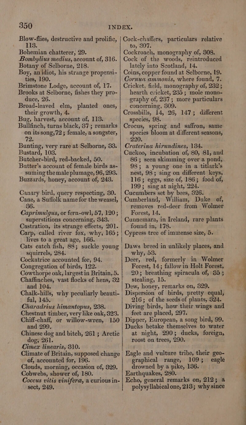 Blow-flies, destructive and prolific, 113. Bohemian chatterer, 29. Bombylius medius, account of, 316. Botany of Selborne, 218. Boy, anidiot, his strange propensi- ties, 190. Brimstone Lodge, account of, 17. Brooks at Selborne, fishes they pro- duce, 26. Broad-leaved elm, planted ones, their growth, 4. Bug, harvest, account of, 113. Bullfinch, turns black, 87 ; remarks on its song,72; female, a songster, Bunting, very rare at Selborne, 33. Bustard, 108. Butcher-bird, red-backed, 50. Butter’s account of female birds as- suming the male plumage, 96, 293. Buzzards, honey, account of, 243. Canary bird, query respecting, 30. Cane, a Suffolk name for the weasel, 56. Caprimulgus, or fern-owl, 57, 120; superstitions concerning, 343. Castration, its strange effects, 201. Carp, called river fox, why, 165; lives to a great age, 166. Cats catch fish, 88; suckle young squirrels, 284. Cockatrice accounted for, 94. Congregation of birds, 122. Cowthorpe oak, largest in Britain, 5. Chaffinches, vast flocks of hens, 32 and 104. ful, 145. Charadrius himantopus, 238. Chestnut timber, very like oak, 823. Chiff-chaff, or willow-wren, 150 and 299. Chinese dog and bitch, 261 ; Arctic dog; 261. Cimex linearis, 310. Climate of Britain, supposed change of, accounted for, 196. Clouds, morning, occasion of, 829. Cobwebs, shower of, 180. Coccus vitis vinifere, a curious in- sect, 249, to, 307. Cockroach, monography of, 308. Cock of the woods, reintroduced lately into Scotland, 14. Coins, copper found at Selborne, 19. Cornua ammonis, where found, 7. Cricket, field, monography of, 232 ; hearth cricket, 235; mole mono- graphy of, 237; more particulars concerning, 309. Crossbills, 14, 26, 147; different species, 98. Crocus, spring and saffron, same species bloom at different seasons, 220. Craterina hirundines, 134. . Cuckoo, incubation of, 80, 81, and 86; seen skimming over a pond, 98; a young one in a titlark’s nest, 98; sing on different keys, 116; eggs, size of, 186; food of, 199; sing at night, 224. Cucumbers set by bees, 326. Cumberland, William, Duke of, removes red-deer from Wolmer | Forest, 14. , Cunnemara, in Ireland, rare plants found in, 178. | Cypress tree of immense size, 5. _ Daws breed in unlikely places, and why, 53. Deer, red, formerly in Wolmer Forest, 14; fallow in Holt Forest, 20; breathing spiracula of, 35 ; stealing, 15. Dew, honey, remarks on, 329. Dispersion of birds, pretty equal, 216; of the seeds of plants, 324. Diving birds, how their wings and feet are placed, 297. ' Dipper, European, a song bird, 99. Ducks betake themselves to water at night, 290; ducks, foreign, roost on trees, 290. | Eagle and vulture tribe, their geo- graphical range, 109; eagle drowned by a pike, 1386. Earthquakes, 280. Echo, general remarks on, 212; 4 polysyllabical one, 213; why since ote le a