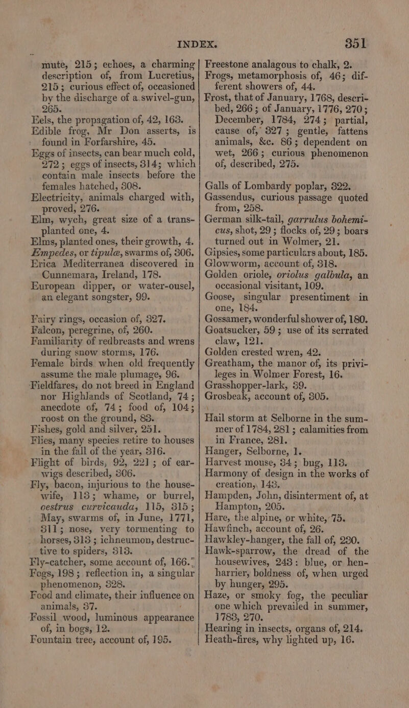 mute, 215; echoes, a charming description of, from Lucretius, 2153 curious effect of, occasioned by the discharge of a.swivel-gun, 265. Eels, the propagation of, 42, 163. Edible frog, Mr Don asserts, is found in Forfarshire, 45. Eggs of insects, can bear much cold, 272; eggs of insects, 314; which contain male insects before the females hatched, 808. Electricity, animals charged with, proved, 276. Elm, wych, great size of a trans- planted one, 4. Elms, planted ones, their growth, 4. Empedes, or tipule, swarms of, 306. Erica Mediterranea discovered in Cunnemara, Ireland, 178. European dipper, or water-ousel, an elegant songster, 99. Fairy rings, occasion of, 327. Falcon, peregrine, of, 260. Familiarity of redbreasts and wrens during snow storms, 176. Female birds when old frequently assume the male plumage, 96. Fieldfares; do not breed in England nor Highlands of Scotland, 74 ; anecdote of, 74; food of, 104; roost on the ground, 83. Fishes, gold and silver, 251. Flies, many species retire to houses in the fall of the year, 316. Flight of birds, 92, 22]; of ear- wigs described, 306. Fly, bacon, injurious to the house- wife, 118; whame, or burrel, oestrus curvicauda, 115, 815; May, swarms of, in June, 1771, 311; nose, very tormenting to horses, 315 ; ichneumon, destruc- tive to spiders, 313. Fly-catcher, some account of, 166. Fogs, 198 ; reflection in, a singular phenomenon, 328. Food and climate, their influence on animals, 37. Fossil wood, luminous appearance of, in bogs, 12. 351 Freestone analagous to chalk, 2. Frogs, metamorphosis of, 46; dif- ferent showers of, 44. Frost, that of January, 1768, descri- bed, 266 ; of January, 1776, 270; December, 1784, 274; partial, cause of, 327; gentle, fattens animals, &amp;c. 86; dependent on wet, 266; curious phenomenon of, described, 275. Galls of Lombardy poplar, 822. Gassendus, curious passage quoted from, 258. German silk-tail, garrulus bohemi- cus, shot, 29 ; flocks of, 29; boars turned out in Wolmer, 21. Gipsies, some particulars about, 185. Glowworm, account of, 318. Golden oriole, oriolus galbula, an occasional visitant, 109. Goose, singular presentiment in one, 184. Gossamer, wonderful shower of, 180. Goatsucker, 59 ; use of its serrated claw, 121. Golden crested wren, 42. Greatham, the manor of, its privi- leges in, Wolmer Forest, 16. Grasshopper-lark, 39. Grosbeak, account of, 805. Hail storm at Selborne in the sum- mer of 1784, 281 ; calamities from in France, 281. Hanger, Selborne, 1. Harvest mouse, 34; bug, 113. Harmony of design in the works of creation,, 143, Hampden, John, disinterment of, at Hampton, 205. Hare, the alpine, or white,75. Hawfinch, account of, 26. Hawkley-hanger, the fall of, 280. Hawk-sparrow, the dread of the housewives, 243: blue, or hen- harrier, boldness of, when urged by hunger, 295. Haze, or smoky fog, the peculiar one which prevailed in summer, 1788, 270. Hearing in insects, organs of, 214.