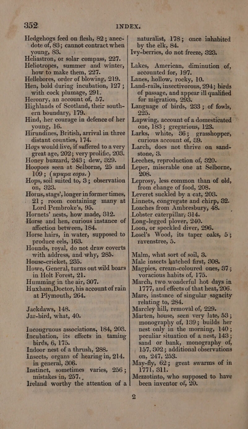 3O2: Hedgehogs feed on flesh, 82; anec- dote of, 83; cannot contract when young, 83. Heliastron, or solar compass, 227. Heliotropes, summer and winter, how to make them, 227. Hellebores, order of blowing, 219. Hen, bold during incubation, 127 ; with cock plumage, 291. Heronry, an account of, 57. Highlands of Scotland, their south- ern boundary, 179. Hind, her courage in defence of her young, 16. Hirundines, British, arrival in three distant counties, 174. Hogs would live, if suffered to a very great age, 202; very prolific, 203. Honey buzzard, 243; dew, 329. Hoopoes seen at Selborne, 25 and 109 ; (upupa eops- ) Hops, soil suited to, 3; observation on, 323. Horns, stags’, longer in former times, 21; room containing many at Lord Pembroke’s, 95. Hornets’ nests, how made, 312. Horse and hen, curious instance of affection between, 184. Horse hairs, in water, supposed to produce eels, 163. Hounds, royal, do not draw coverts with address, and why, 285. House-cricket, 235. Howe, General, turns out wild boars in Holt Forest, 21. Humming in the air, 307. Huxham, Doctor, his account of rain at Plymouth, 264.. Jackdaws, 148. Jar-bird, what, 40. Incongruous associations, 184, 208. Incubation, its effects in taming birds, 6, 175. Indoor nest of a thrush, 288. Insects, organs of hearing in, 214. in general, 306. Instinct, sometimes varies, 256; mistakes in, 257. , Ireland worthy the attention of a naturalist, 178; once inhabited by the elk, 84. Ivy-berries, do not freeze, 328. Lakes, American, diminution of, accounted for, ]97. Lanes, hollow, rocky, 10. Land-rails, insectivorous, 294; birds of passage, and appear ill qualified for migration, 293. Language of birds, 233 ; of fowls, 995, = : Lapwing, account of a domesticated — one, 183; gregarious, 123. Larks, white, 86; grasshopper, curious account of, 39. Larch, does not thrive on sand- stone, 3. : Leeches, reproduction of, 320. Leper, miserable one at Selborne, 208. gsi Sip less common than of old, rom change of food, 208. Leveret suckled by a cat, 208. Linnets, congregate and chirp, 32. Loaches from Ambresbury, 48. Long-legged plover, 240. Loon, or speckled diver, 296. Losel’s Wood, its taper oaks, 5; ravenstree, 5. Malm, what sort of soil, 3. Male insects hatched first, 308. Magpies, cream-coloured ones, 37; voracious habits of, 175. March, two.wonderful hot days in 1777, and effects of that heat, 206. Mare, instance of singular sagacity relating to, 284. Marcley hill, removal of, 229. Marten, house, seen very late, 53 ; monography of, 189; builds her nest only in the morning, 140; peculiar situation of a nest, 143 ; sand or bank, monography of, 157, 802; additional observations on, 247, 253. May-fly, 62; great swarms of in 1771, 811. Mezzotinto, who supposed to have been inventor of, 20. 2