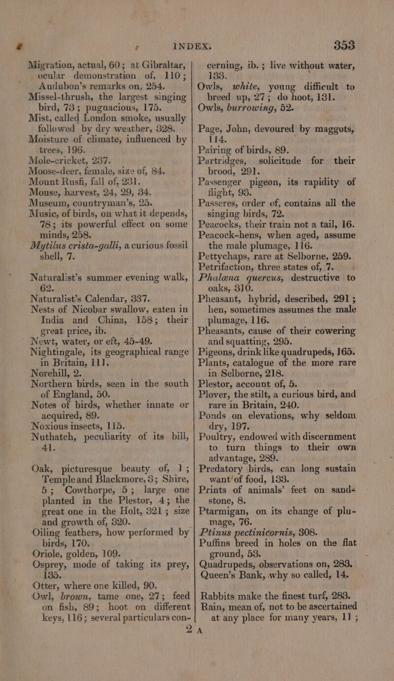 Migration, actual, 60; at Gibraltar, _ ocular demonstration of, 110; Audubon’s remarks on, 254. Missel-thrush, the largest singing bird, 73; pugnacious, 175. Mist, called London smoke, usually followed by dry weather, 328. Moisture of climate, influenced by trees, 196. Mole-cricket, 237. Moose-deer, female, size of, 84. Mount Rusfi, fall of, 231. Mouse, harvest, 24, 29, 34. Museum, countryman’s, 25. Music, of birds, on what it depends, 78; its powerful effect on some minds, 258. Mytiius crista-galli, a curious fossil shell, 7. Naturalist’s summer evening walk, 62. Naturalist’s Calendar, 337. Nests of Nicobar swallow, eaten in India and China, 158; their great price, ib. Newt, water, or eft, 45-49. Nightingale, its geographical range in Britain, 11]. Norehill, 2.. Northern birds, seen in the south of England, 50. Notes of birds, whether innate or acquired, 89. Noxious insects, 115. Nuthatch, peculiarity of its bill, Al. Oak, picturesque beauty of, 1; Temple and Blackmore, 3; Shire, 5; Cowthorpe, 5; large one planted in the Plestor, 4; the great one in the Holt, 321; size and growth of, 320. birds, 170. Oriole, golden, 109. Osprey, mode of taking its prey, 135. Otter, where one killed, 90. Owl, brown, tame one, 27; feed on fish, 89; hoot on different keys, 116; several particulars con- 393 cerning, ib. ; live without water, 133. Owls, white, ans difficult to breed up, 27; do hoot, 131. Owls, burrowing, 52. Page, John, devoured by maggots, 114. Pairing of birds, 89. Partridges, solicitude for their brood, 291. Passenger pigeon, its rapidity of flight, 93. Passeres, order of, contains all the singing birds, 72. Peacocks, their train not a tail, 16. Peacock-hens, when aged, assume the male plumage, 116. Pettychaps, rare at Selborne, 259. Petrifaction, three states of, 7. Phalena quercus, destructive to oaks, 30. Pheasant, hybrid, described, 291 ; hen, sometimes assumes the male plumage, 116. Pheasants, cause of their cowering and squatting, 295. Pigeons, drink like quadrupeds, 165. Plants, catalogue of the more rare in Selborne, 218. Plestor, account of, 5. Plover, the stilt, a curious bird, and rare in Britain, 240. Ponds on elevations, why seldom dry, 197. Poultry, endowed with discernment to turn things to their own advantage, 289. Predatory birds, can long sustain want’of food, 133. Prints of animals’ feet on sand+ stone, 8. Ptarmigan, on its change of plu- mage, 76. Pitinus pectinicornis, 308. Puffins breed in holes on the flat ground, 53. Quadrupeds, observations on, 283, Queen’s Bank, why so called, 14. Rabbits make the finest turf, 283. Rain, mean of, not to be ascertained ~ at any place for many years, 1] ; A