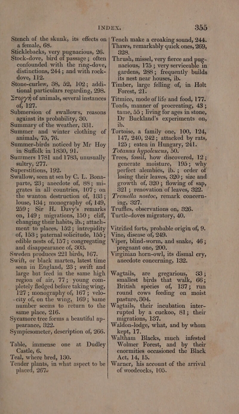 Stench of the skunk, its effects on a female, 68. Sticklebacks, very pugnacious, 26. Stock-dove, bird of passage ; often confounded with the ring-dove, distinctions, 244; and with rock- dove, 112. Stone-curlew, 38, 52, 102; addi- tional particulars regarding, 298. Sropyn of animals, several instances of, 127. Siaersion of swallows, reasons against its probability, 30. Summary of the weather, 331. Summer and winter clothing of animals, 75, 76. Summer-birds noticed by Mr Hoy in Suffolk in 1830, 91. Summers 1781 and 1783, unusually sultry, 277. Superstitions, 192. Swallow, seen at sea by C. L. Bona- parte, 23; anecdote of, 88; mi- grates in all countries, 107; on the wanton destruction of, 183; louse, 134; monography of, 149, 259; Sir H. Davy’s remarks on, 149 ; migrations, 150; cliff, changing their habits, ib. ; attach- ment to places, 152; intrepidity of, 153; paternal solicitude, 155; edible nests of, 157; congregating and disappearance of, 303. Sweden produces 22] birds, 167. Swift, or black marten, latest time seen in England, 23; swift and large bat feed in the same high region of air, 77; young com- pletely fledged before taking wing, 127; monography of, 167; velo- -city of, on the wing, 169; same number seems to return to the same place, 216. Sycamore tree forms a beautiful ap- pearance, 322. Sympiesometer, description of, 266. Table, immense one at Dudley Castle, 6. Teal, where bred, 180. Tender plants, in what aspect to be placed, 267s 355 Tench make a croaking sound, 244. Thaws, remarkably quick ones, 269, 328. Thrush, missel, very fierce and pug- nacious, 175 ; very serviceable in gardens, 288 ; frequently builds its nest near houses, ib. Timber, large felling of, in Holt Forest, 21. Titmice, mode of life and food, 177. Toads, manner of procreating, 43 ; tame, 55; living for ages in stone, Dr Buckland’ 8 experiments on, ib. Tortoise, a family one, 100, 124, 147, 240, 242; attacked by rats, 125; eaten in Hungary, 241. Totanus hypoleucus, 50. Trees, fossil, how discovered, 12 ; generate moisture, 195; why perfect alembics, ib. ; order of losing their leaves, 320; size and growth of, 320; flowing of sap, 321; renovation of leaves, 322. Tremella nostoc, remark concern- ing,’ 327. Truffles, observations on, 326. Turtle-doves migratory, 40. Vitrified forts, probable origin of, 9. Vine, disease of, 249. Viper, blind-worm, and snake, 46; pregnant one, 200. Virginian horn-owl, its dismal cry, anecdote concerning, 132. Wagtails, are gregarious, 33; smallest birds that walk, 66; British species of, 13873; run round cows feeding on moist pasture, 304. Wagtails, their incubation inter- rupted by a cuckoo, 81; their migrations, 137. Waldon-lodge, what, and by whom kept, 17. Waltham Blacks, much infested Wolmer Forest, and by their enormities occasioned the Black Act, 14, 15. Warner, his account of the arrival of woodcocks, 105.