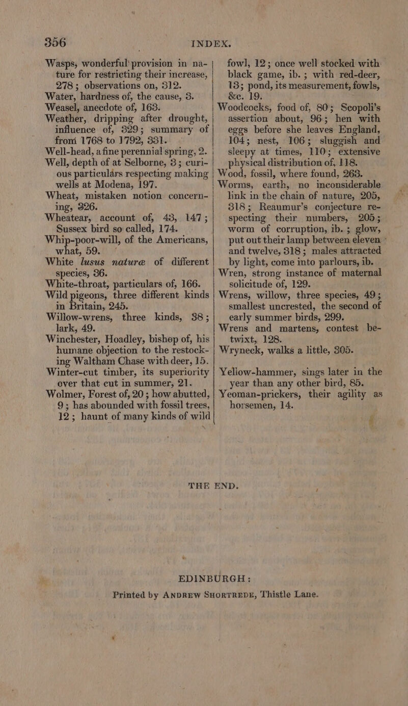 306 Wasps, wonderful provision in na- ture for restricting their increase, 278; observations on, 312. Water, hardness of, the cause, 3. Weasel, anecdote of, 163. Weather, dripping after drought, influence of, 329; summary of from 1768 to 1792, 331. Well-head, a fine perennial spring, 2. | Well, depth of at Selborne, 3; curi- | ous particulars respecting making wells at Modena, 197. Wheat, mistaken notion concern- ing, 326. Wheatear, account of, 43, 147; Sussex bird so called, 174. Whip-poor-will, of the Americans, what, 59. White lusus nature of difierent species, 36. White-throat, particulars of, 166. Wild pigeons, three different kinds in Britain, 245. Willow-wrens, three kinds, 38; lark, 49. Winchester, Hoadley, bishop of, his humane objection to the restock- ing Waltham Chase with deer, 15. Winter-cut timber, its superiority over that cut in summer, 21. Wolmer, Forest of, 20 ; how abutted, 9; has abounded with fossil trees, 12; haunt of many kinds of wild fowl], 12; once well stocked with: black game, ib. ; with red-deer, 13; pond, its measurement, fowls, &amp;e. 19. assertion about, 96; hen with eggs before she leaves England, 104; nest, 106; sluggish and sleepy at times, 110; extensive physical distribution of, 118. Wood, fossil, where found, 263. link in the chain of nature, 205, 318; Reaumur’s conjecture re- specting their numbers, 205; worm of corruption, ib. ; glow, put out their lamp between eleven ~ and twelve, 8318; males attracted by light, come into parlours, ib. Wren, strong instance of maternal solicitude of, 129. Wrens, willow, three species, 49 ; smallest uncrested, the second of early summer birds, 299. Wrens and martens, contest be- twixt, 128. Wryneck, walks a little, 305. Yeliow-hammer, sings later in the year than any other bird, 85. Yeoman-prickers, their agility as horsemen, 14. r