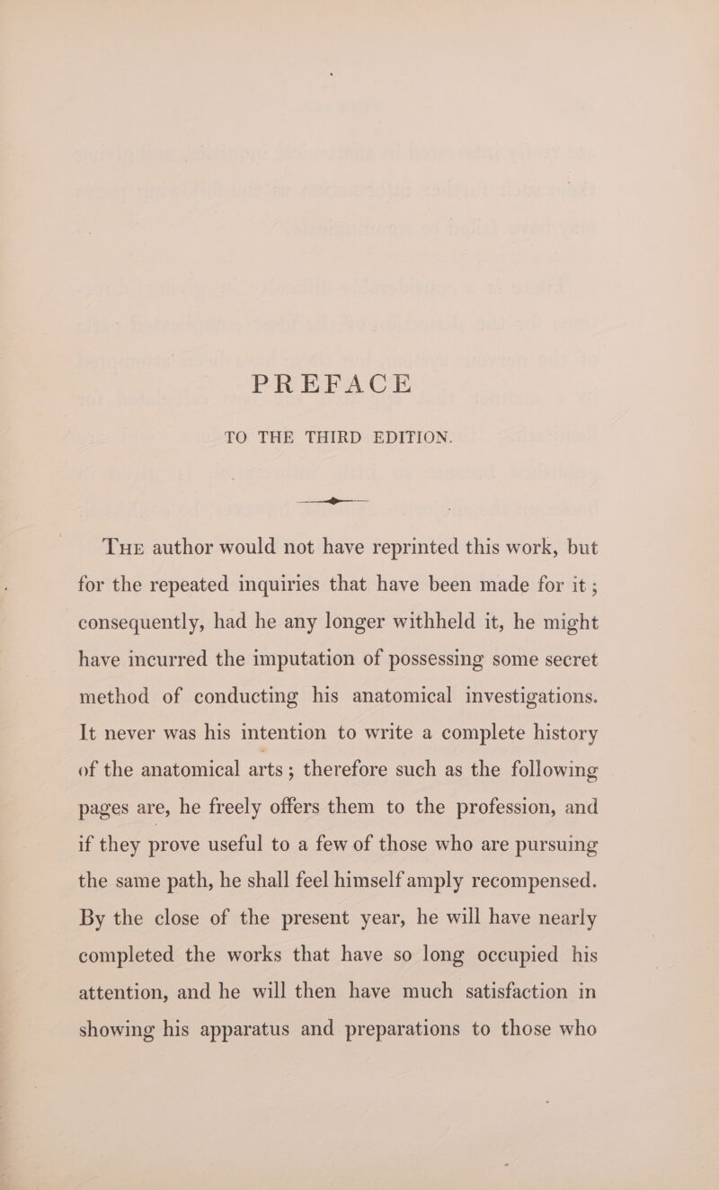 TO THE THIRD EDITION. <_< Tue author would not have reprinted this work, but for the repeated inquiries that have been made for it ; consequently, had he any longer withheld it, he might have incurred the imputation of possessing some secret method of conducting his anatomical investigations. It never was his intention to write a complete history of the anatomical arts ; therefore such as the following pages are, he freely offers them to the profession, and if they prove useful to a few of those who are pursuing the same path, he shall feel himself amply recompensed. By the close of the present year, he will have nearly completed the works that have so long occupied his attention, and he will then have much satisfaction in showing his apparatus and preparations to those who