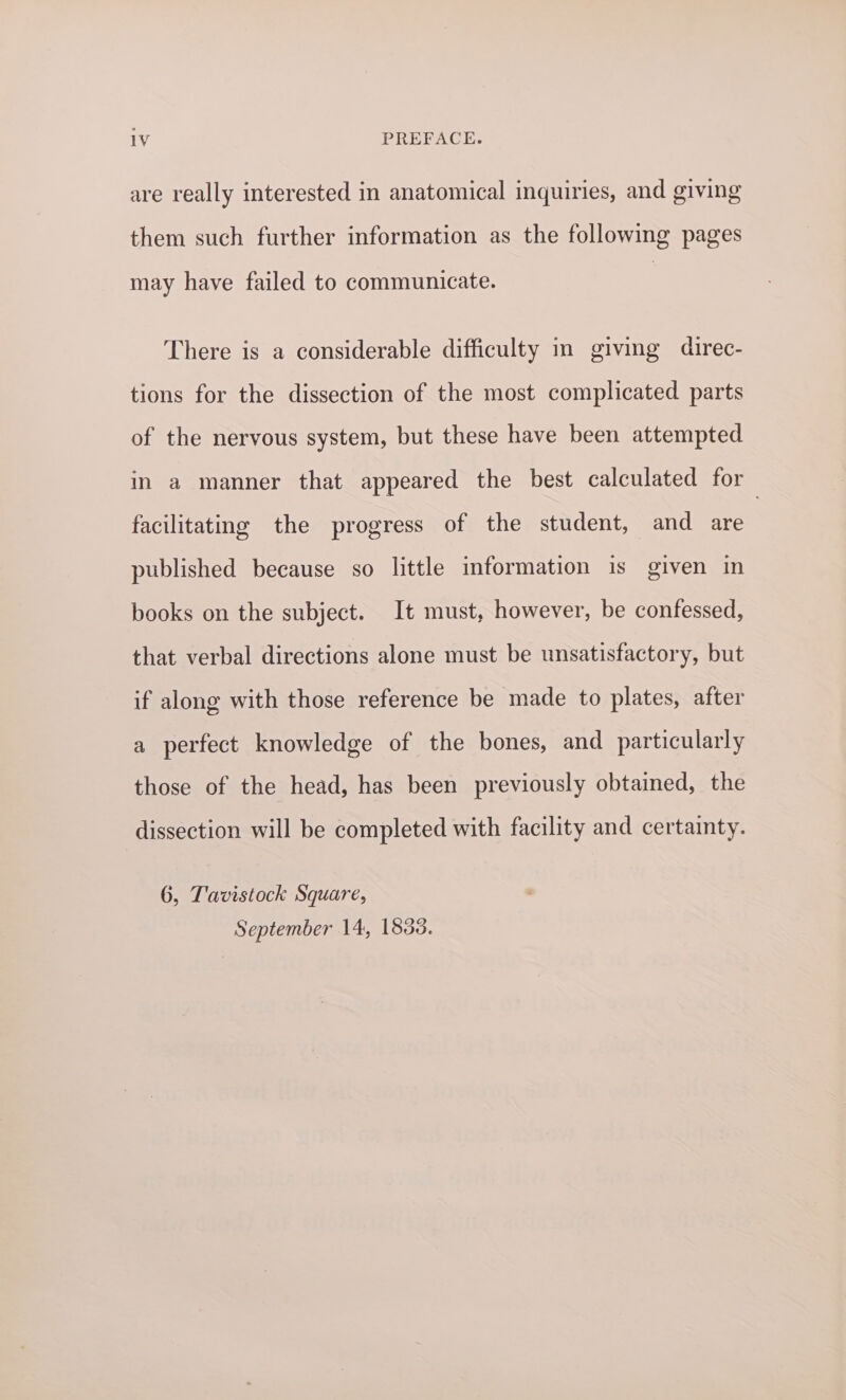 are really interested in anatomical inquiries, and giving them such further information as the following pages may have failed to communicate. There is a considerable difficulty in giving direc- tions for the dissection of the most complicated parts of the nervous system, but these have been attempted in a manner that appeared the best calculated for facilitating the progress of the student, and are published because so little information is given in books on the subject. It must, however, be confessed, that verbal directions alone must be unsatisfactory, but if along with those reference be made to plates, after a perfect knowledge of the bones, and particularly those of the head, has been previously obtained, the dissection will be completed with facility and certainty. 6, Tavistock Square, September 14, 1838.