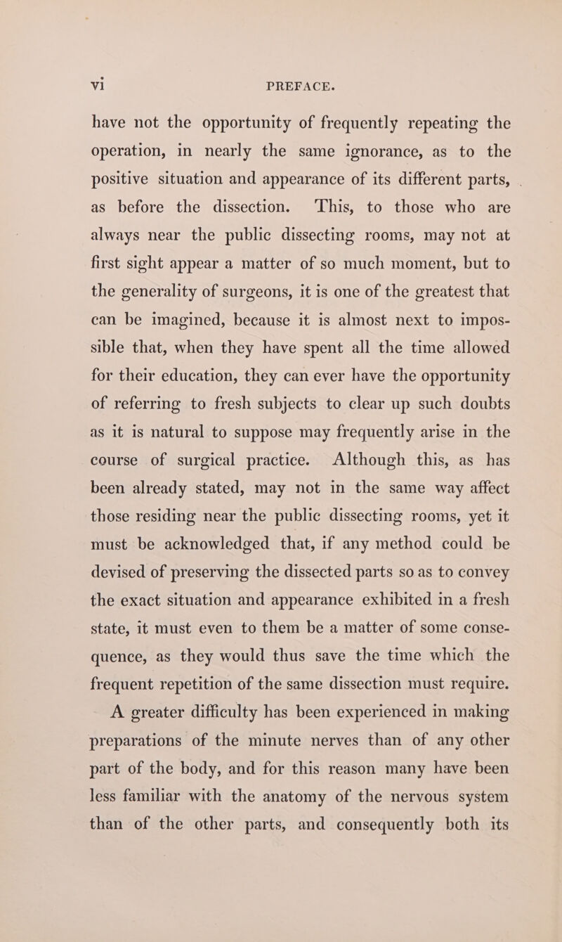 have not the opportunity of frequently repeating the operation, in nearly the same ignorance, as to the positive situation and appearance of its different parts, as before the dissection. ‘This, to those who are always near the public dissecting rooms, may not at first sight appear a matter of so much moment, but to the generality of surgeons, it is one of the greatest that can be imagined, because it is almost next to impos- sible that, when they have spent all the time allowed for their education, they can ever have the opportunity of referring to fresh subjects to clear up such doubts as it is natural to suppose may frequently arise in the course of surgical practice. Although this, as has been already stated, may not in the same way affect those residing near the public dissecting rooms, yet it must be acknowledged that, if any method could be devised of preserving the dissected parts so as to convey the exact situation and appearance exhibited in a fresh state, it must even to them be a matter of some conse- quence, as they would thus save the time which the frequent repetition of the same dissection must require. A greater difficulty has been experienced in making preparations of the minute nerves than of any other part of the body, and for this reason many have been less familiar with the anatomy of the nervous system than of the other parts, and consequently both its