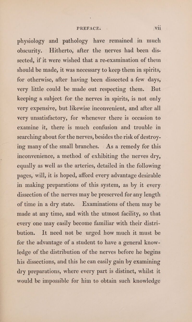 physiology and pathology have remained in much obscurity. Hitherto, after the nerves had been dis- sected, if it were wished that a re-examination of them should be made, it was necessary to keep them in spirits, for otherwise, after having been dissected a few days, very little could be made out respecting them. But keeping a subject for the nerves in spirits, is not only very expensive, but likewise inconvenient, and after all very unsatisfactory, for whenever there is occasion to examine it, there is much confusion and trouble in searching about for the nerves, besides the risk of destroy- ing many of the small branches. As a remedy for this inconvenience, a method of exhibiting the nerves dry, equally as well as the arteries, detailed in the following pages, will, it is hoped, afford every advantage desirable in making preparations of this system, as by it every dissection of the nerves may be preserved for any length of time in a dry state. Examinations of them may be made at any time, and with the utmost facility, so that every one. may easily become familiar with their distri- bution. It need not be urged how much it must be for the advantage of a student to have a general know- ledge of the distribution of the nerves before he begins his dissections, and this he can easily gain by examining dry preparations, where every part is distinct, whilst it would be impossible for him to obtain such knowledge