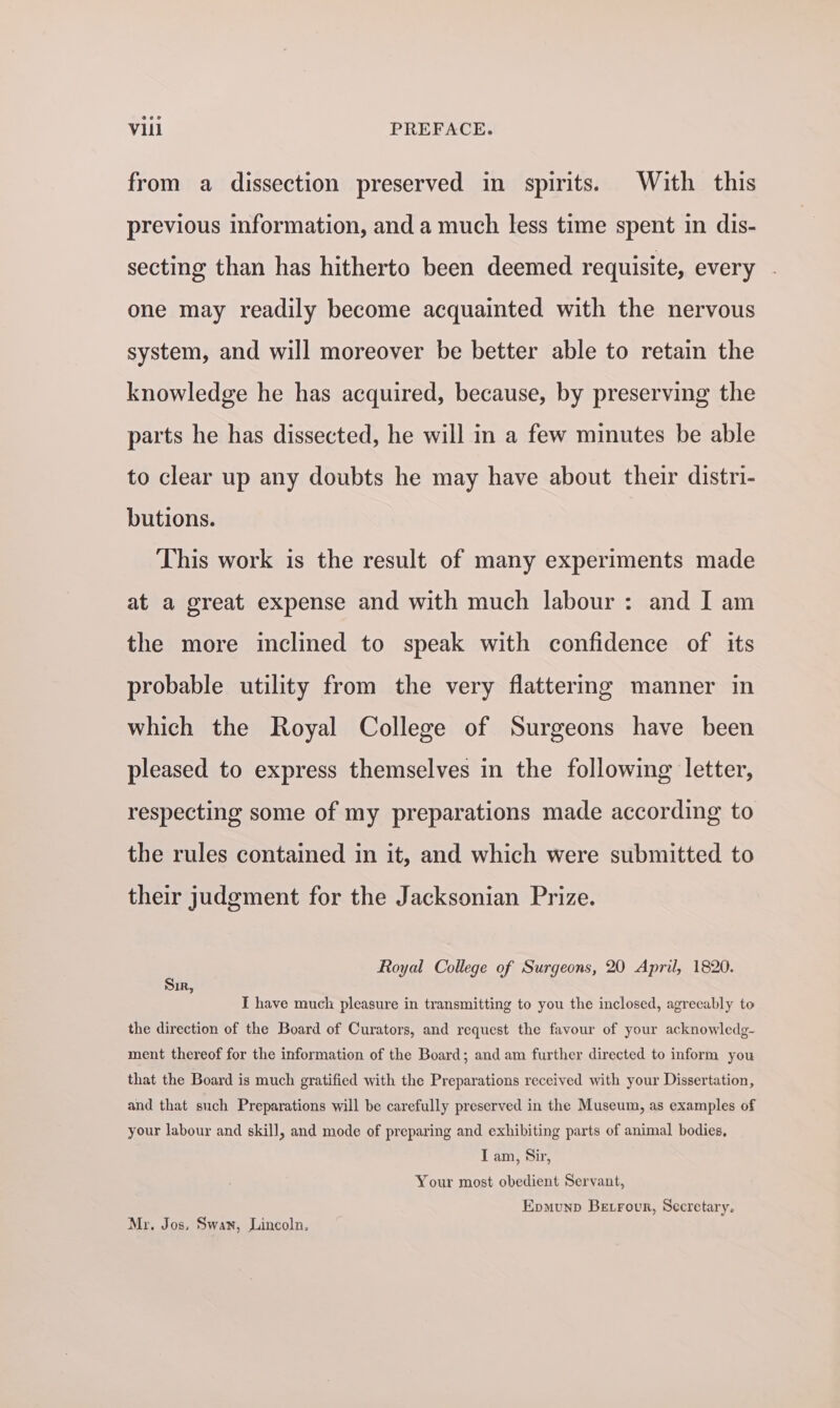 from a dissection preserved in spirits. With this previous information, and a much less time spent in dis- secting than has hitherto been deemed requisite, every one may readily become acquainted with the nervous system, and will moreover be better able to retain the knowledge he has acquired, because, by preserving the parts he has dissected, he will in a few minutes be able to clear up any doubts he may have about their distri- butions. This work is the result of many experiments made at a great expense and with much labour: and I am the more inclined to speak with confidence of its probable utility from the very flattermg manner in which the Royal College of Surgeons have been pleased to express themselves in the following letter, respecting some of my preparations made according to the rules contained in it, and which were submitted to their judgment for the Jacksonian Prize. Royal College of Surgeons, 20 April, 1820. Sir, I have much pleasure in transmitting to you the inclosed, agreeably to the direction of the Board of Curators, and request the favour of your acknowledg- ment thereof for the information of the Board; and am further directed to inform you that the Board is much gratified with the Preparations received with your Dissertation, and that such Preparations will be carefully preserved in the Museum, as examples of your labour and skill, and mode of preparing and exhibiting parts of animal bodies, Tam, Sir, Your most obedient Servant, Epmunp Betrour, Secretary. Mr. Jos. Swan, Lincoln.