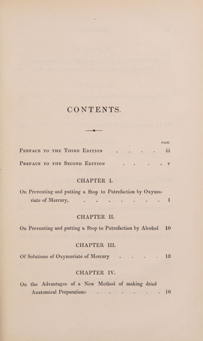 CONTENTS. ——_ ‘ PAGE. PREFACE TO THE Tairp EDITION A ; : : ill PREFACE TO THE SECOND EDITION Wace : aN CHAPTER I. On Preventing and putting a Stop to Putrefaction by Oxymu- riate of Mercury, ; : 3 : : : op ee CHAPTER II. On Preventing and putting a Stop to Putrefaction by Alcohol 10 CHAPTER III. Of Solutions of Oxymuriate of Mercury é - ~ yb CHAPTER IV. On the Advantages of a New Method of making dried Anatomical Preparations ; : : iG