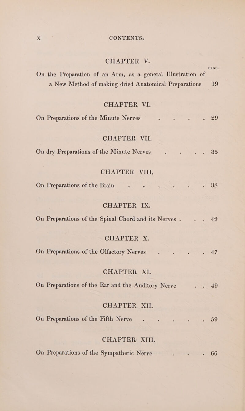 CHAPTER V. PaGE. On the Preparation of an Arm, as a general Illustration of a New Method of making dried Anatomical Preparations 19 CHAPTER VI. On Preparations of the Minute Nerves : ; : 7 oy CHAPTER VII. On dry Preparations of the Minute Nerves : Se OE CHAPTER VIII. On Preparations of the Brain : 2 : . : Beasts: CHAPTER IX. On Preparations of the Spinal Chord and its Nerves . ae gk CHAPTER X. On Preparations of the Olfactory Nerves . : 7 CHAPTER XI. On Preparations of the Ear and the Auditory Nerve S49 CHAPTER XII. On Preparations of the Fifth Nerve ; : j . v9 CHAPTER XIII. On Preparations of the Sympathetic Nerve : : . 66