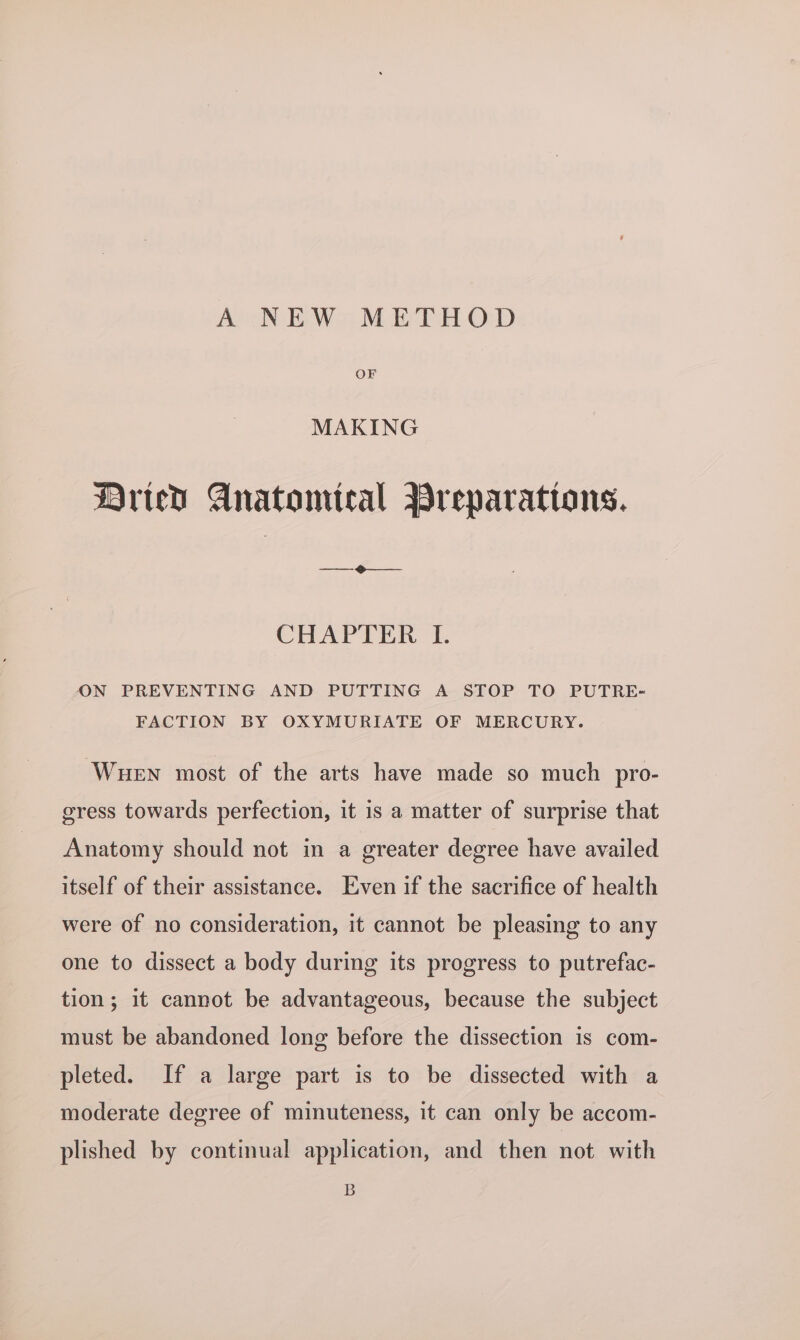 A NEW METHOD OF MAKING Bried Anatomical Preparations. CHAPTER I. ON PREVENTING AND PUTTING A STOP TO PUTRE- FACTION BY OXYMURIATE OF MERCURY. Wuen most of the arts have made so much pro- gress towards perfection, it is a matter of surprise that Anatomy should not in a greater degree have availed itself of their assistance. Even if the sacrifice of health were of no consideration, it cannot be pleasing to any one to dissect a body during its progress to putrefac- tion; it cannot be advantageous, because the subject must be abandoned long before the dissection is com- pleted. If a large part is to be dissected with a moderate degree of minuteness, it can only be accom- plished by continual application, and then not with B