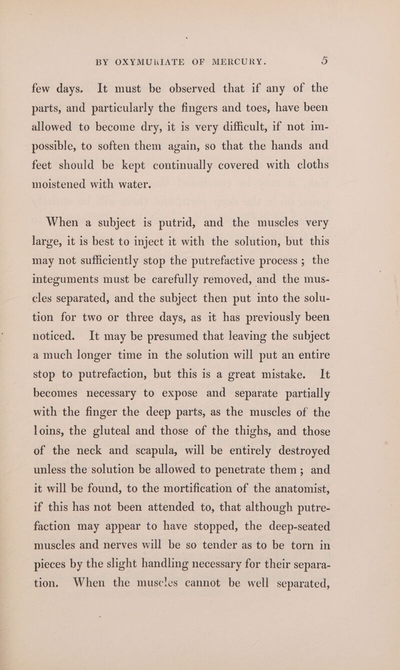 few days. It must be observed that if any of the parts, and particularly the fingers and toes, have been allowed to become dry, it is very difficult, if not im- possible, to soften them again, so that the hands and feet should be kept continually covered with cloths moistened with water. When a subject is putrid, and the muscles very large, it is best to inject it with the solution, but this may not sufficiently stop the putrefactive process ; the integuments must be carefully removed, and the mus- cles separated, and the subject then put into the solu- tion for two or three days, as it has previously been noticed. It may be presumed that leaving the subject a much longer time in the solution will put an entire stop to putrefaction, but this is a great mistake. It becomes necessary to expose and separate partially with the finger the deep parts, as the muscles of the loins, the gluteal and those of the thighs, and those of the neck and scapula, will be entirely destroyed unless the solution be allowed to penetrate them; and it will be found, to the mortification of the anatomist, if this has not been attended to, that although putre- faction may appear to have stopped, the deep-seated muscles and nerves will be so tender as to be torn in pieces by the slight handling necessary for their separa- tion. When the muscles cannot be well separated,