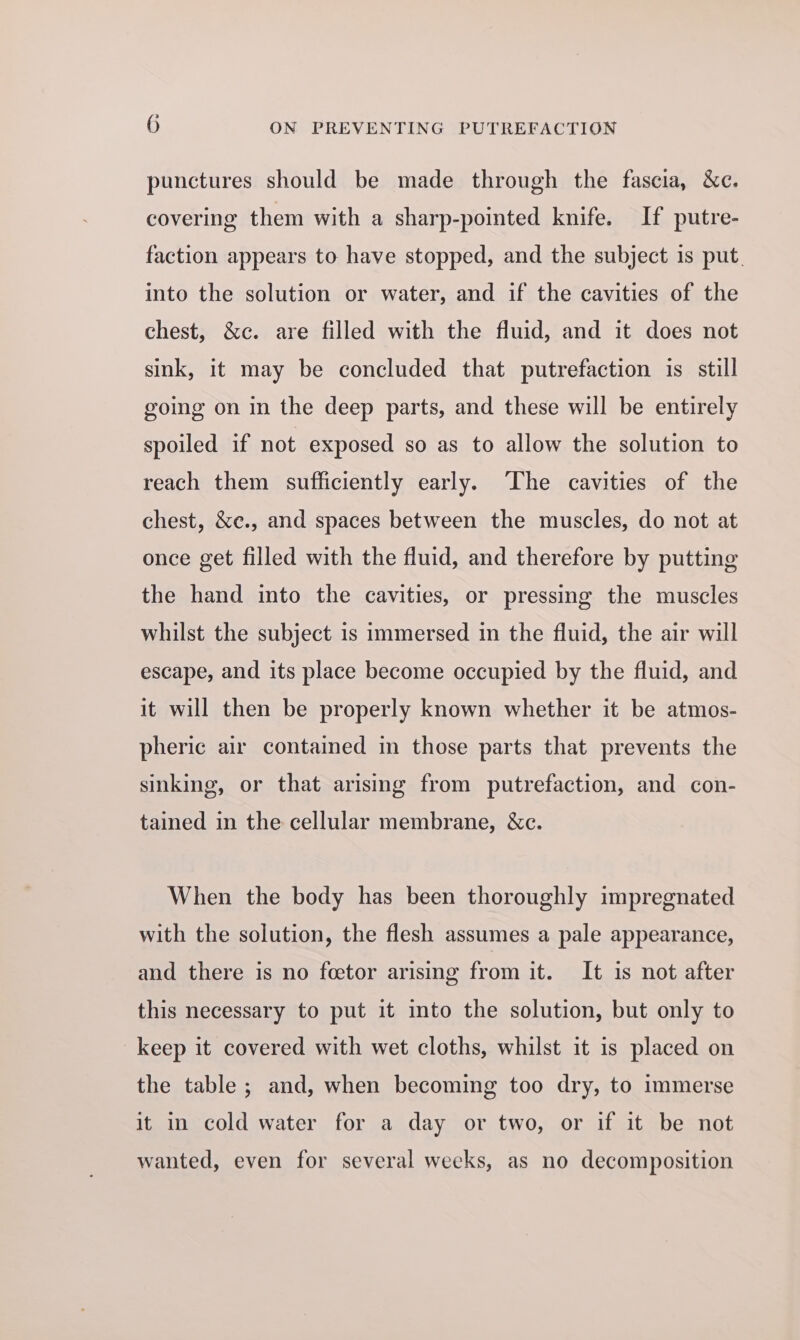 punctures should be made through the fascia, &amp;c. covering them with a sharp-pointed knife. If putre- faction appears to have stopped, and the subject is put. into the solution or water, and if the cavities of the chest, &amp;c. are filled with the fluid, and it does not sink, it may be concluded that putrefaction is still going on in the deep parts, and these will be entirely spoiled if not exposed so as to allow the solution to reach them sufficiently early. ‘The cavities of the chest, &amp;e., and spaces between the muscles, do not at once get filled with the fluid, and therefore by putting the hand into the cavities, or pressing the muscles whilst the subject is immersed in the fluid, the air will escape, and its place become occupied by the fluid, and it will then be properly known whether it be atmos- pheric air contained in those parts that prevents the sinking, or that arising from putrefaction, and con- tained in the cellular membrane, &amp;c. When the body has been thoroughly impregnated with the solution, the flesh assumes a pale appearance, and there is no fcetor arising from it. It is not after this necessary to put it into the solution, but only to keep it covered with wet cloths, whilst it is placed on the table ; and, when becoming too dry, to immerse it in cold water for a day or two, or if it be not wanted, even for several weeks, as no decomposition