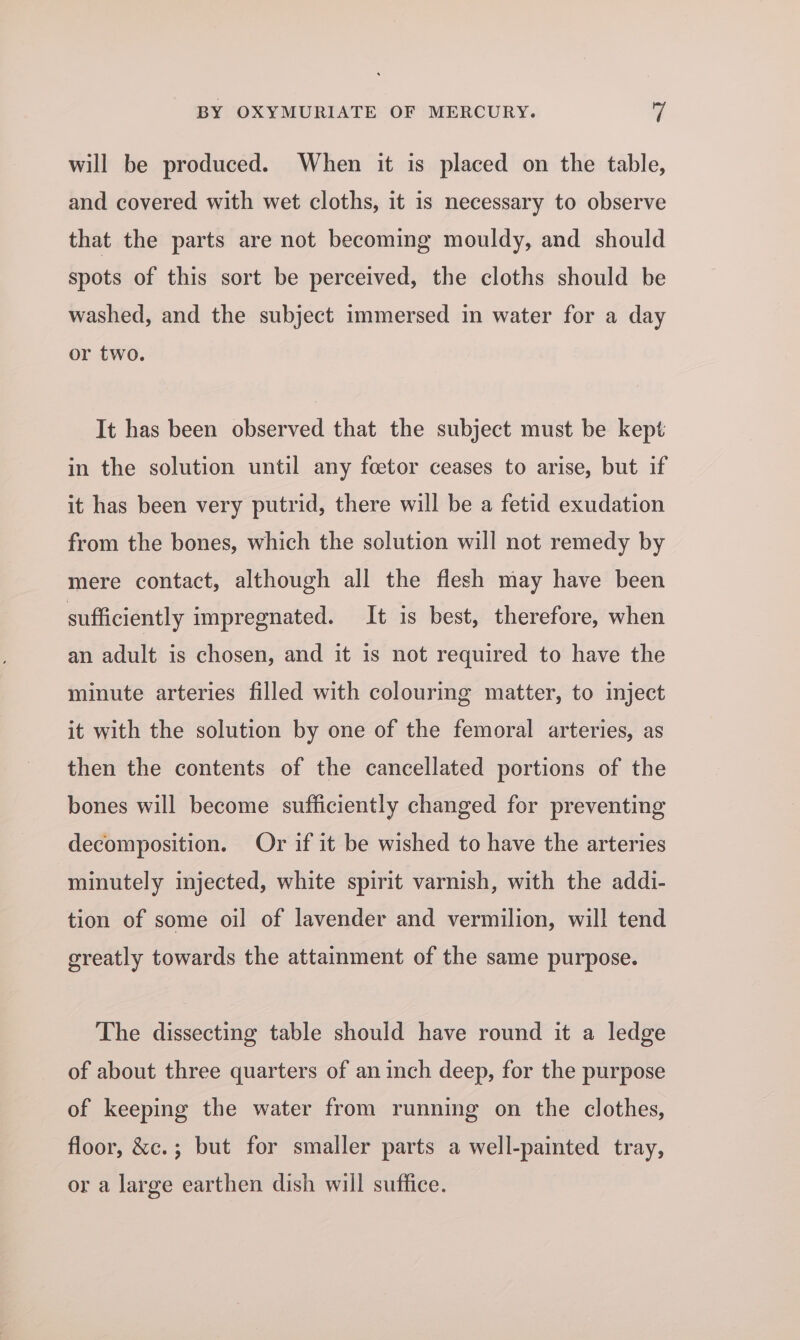 will be produced. When it is placed on the table, and covered with wet cloths, it is necessary to observe that the parts are not becoming mouldy, and should spots of this sort be perceived, the cloths should be washed, and the subject immersed in water for a day or two. It has been observed that the subject must be kept in the solution until any foetor ceases to arise, but if it has been very putrid, there will be a fetid exudation from the bones, which the solution will not remedy by mere contact, although all the flesh may have been sufficiently impregnated. It is best, therefore, when an adult is chosen, and it is not required to have the minute arteries filled with colouring matter, to inject it with the solution by one of the femoral arteries, as then the contents of the cancellated portions of the bones will become sufficiently changed for preventing decomposition. Or if it be wished to have the arteries minutely injected, white spirit varnish, with the addi- tion of some oil of lavender and vermilion, will tend greatly towards the attainment of the same purpose. The dissecting table should have round it a ledge of about three quarters of an inch deep, for the purpose of keeping the water from running on the clothes, floor, &amp;c.; but for smaller parts a well-painted tray, or a large earthen dish will suffice.