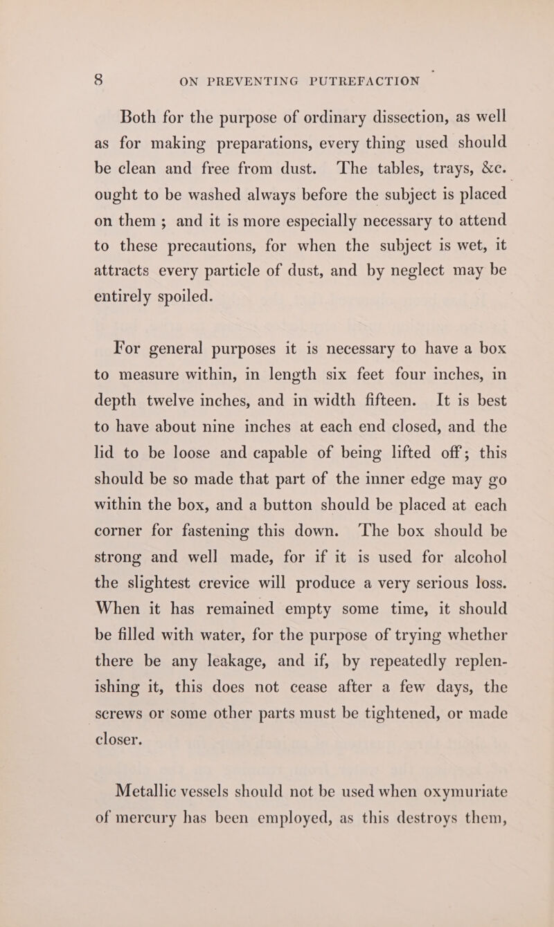 Both for the purpose of ordinary dissection, as well as for making preparations, every thing used should be clean and free from dust. ‘The tables, trays, &amp;c. ought to be washed always before the subject is placed on them ; and it is more especially necessary to attend to these precautions, for when the subject is wet, it attracts every particle of dust, and by neglect may be entirely spoiled. For general purposes it is necessary to have a box to measure within, in length six feet four inches, in depth twelve inches, and in width fifteen. It is best to have about nine inches at each end closed, and the lid to be loose and capable of being lifted off; this should be so made that part of the inner edge may go within the box, and a button should be placed at each corner for fastening this down. ‘The box should be strong and well made, for if it is used for alcohol the slightest crevice will produce a very serious loss. When it has remained empty some time, it should be filled with water, for the purpose of trying whether there be any leakage, and if, by repeatedly replen- ishing it, this does not cease after a few days, the screws or some other parts must be tightened, or made closer. Metallic vessels should not be used when oxymuriate of mercury has been employed, as this destroys them,