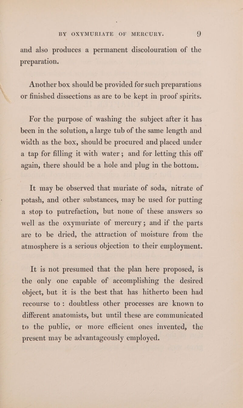 and also produces a permanent discolouration of the preparation. Another box should be provided for such preparations or finished dissections as are to be kept in proof spirits. For the purpose of washing the subject after it has been in the solution, alarge tub of the same length and width as the box, should be procured and placed under a tap for filling it with water; and for letting this off again, there should be a hole and plug in the bottom. It may be observed that muriate of soda, nitrate of potash, and other substances, may be used for putting a stop to putrefaction, but none of these answers so well as the oxymuriate of mercury; and if the parts are to be dried, the attraction of moisture from the atmosphere is a serious objection to their employment. It is not presumed that the plan here proposed, is the only. one capable of accomplishing the desired object, but it is the best that has hitherto been had recourse to: doubtless other processes are known to different anatomists, but until these are communicated to the public, or more efficient ones invented, the present may be advantageously employed.