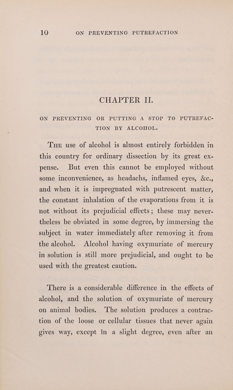 CHAPTER II. ON PREVENTING OR PUTTING A STOP TO PUTREFAC- TION BY ALCOHOL. Tue use of alcohol is almost entirely forbidden in this country for ordinary dissection by its great ex- pense. But even this cannot be employed without some inconvenience, as headachs, inflamed eyes, &amp;c., and when it is impregnated with putrescent matter, the constant inhalation of the evaporations from it is not without its prejudicial effects; these may never- theless be obviated in some degree, by immersing the subject in water immediately after removing it from the alcohol. Alcohol having oxymuriate of mercury in solution is still more prejudicial, and ought to be used with the greatest caution. There is a considerable difference in the effects of alcohol, and the solution of oxymuriate of mercury on animal bodies. The solution produces a contrac- tion of the loose or cellular tissues that never again gives way, except in a slight degree, even after an