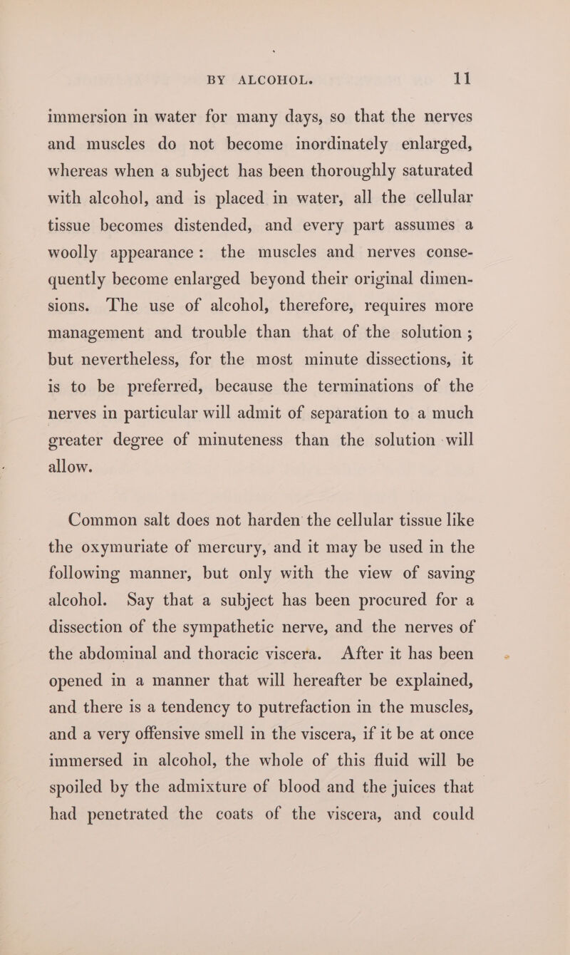 immersion in water for many days, so that the nerves and muscles do not become inordinately enlarged, whereas when a subject has been thoroughly saturated with alcohol, and is placed in water, all the cellular tissue becomes distended, and every part assumes a woolly appearance: the muscles and nerves conse- quently become enlarged beyond their original dimen- sions. The use of alcohol, therefore, requires more management and trouble than that of the solution ; but nevertheless, for the most minute dissections, it is to be preferred, because the terminations of the nerves in particular will admit of separation to a much greater degree of minuteness than the solution -will allow. Common salt does not harden the cellular tissue like the oxymuriate of mercury, and it may be used in the following manner, but only with the view of saving alcohol. Say that a subject has been procured for a dissection of the sympathetic nerve, and the nerves of the abdominal and thoracic viscera. After it has been opened in a manner that will hereafter be explained, and there is a tendency to putrefaction in the muscles, and a very offensive smell in the viscera, if it be at once immersed in alcohol, the whole of this fluid will be spoiled by the admixture of blood and the juices that — had penetrated the coats of the viscera, and could
