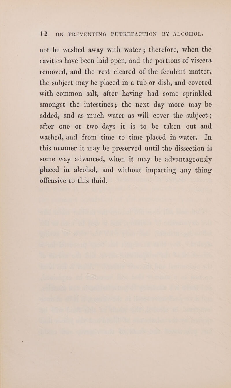 not be washed away with water; therefore, when the cavities have been laid open, and the portions of viscera removed, and the rest cleared of the feculent matter, the subject may be placed in a tub or dish, and covered with common salt, after having had some sprinkled amongst the intestines; the next day more may be added, and as much water as will cover the subject ; after one or two days it is to be taken out and washed, and from time to time placed in water. In this manner it may be preserved until the dissection is some way advanced, when it may be advantageously placed in alcohol, and without imparting any thing offensive to this fluid.