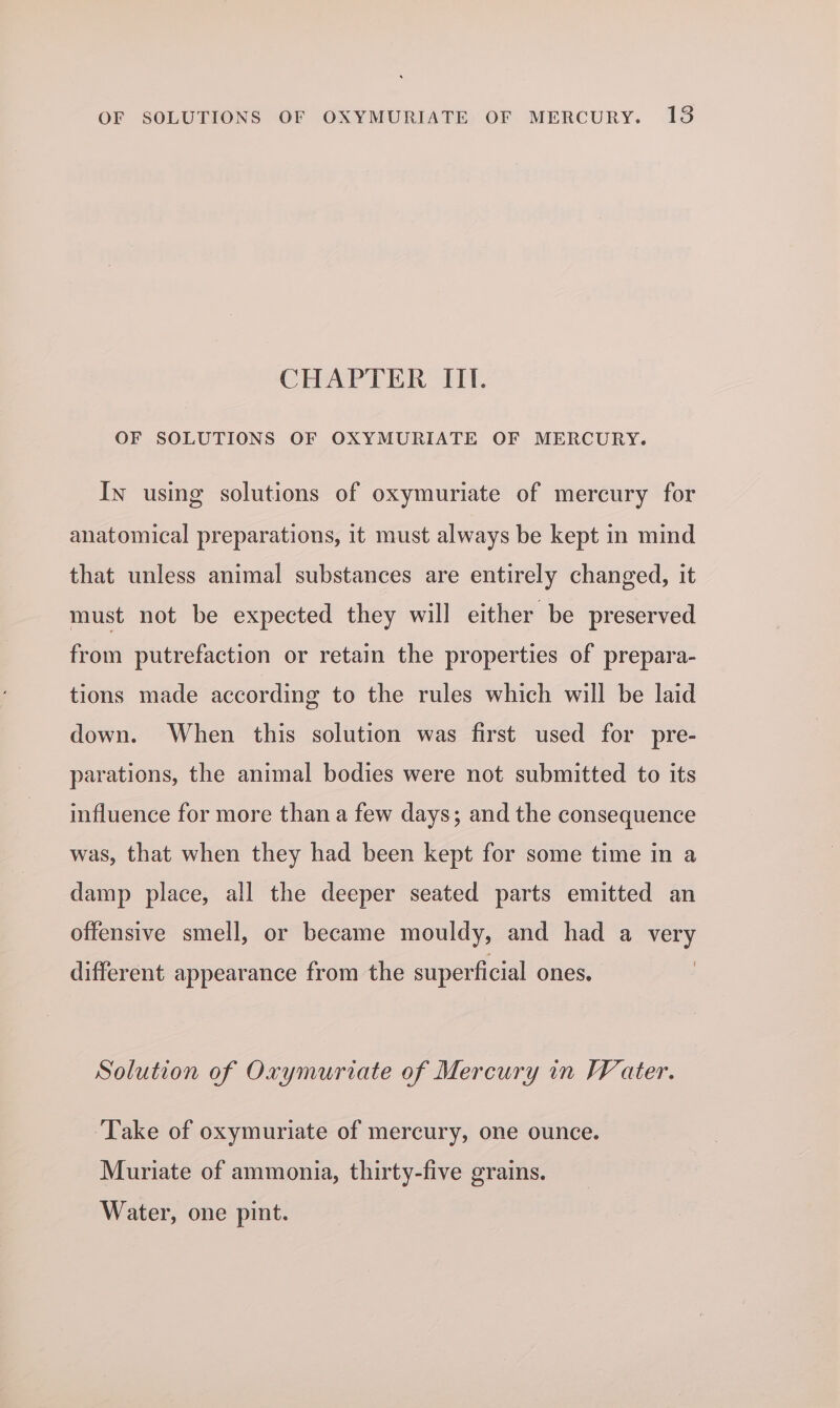 OF SOLUTIONS OF OXYMURIATE OF MERCURY. 138 CHAPTER ITI. OF SOLUTIONS OF OXYMURIATE OF MERCURY. In using solutions of oxymuriate of mercury for anatomical preparations, it must always be kept in mind that unless animal substances are entirely changed, it must not be expected they will either be preserved from putrefaction or retain the properties of prepara- tions made according to the rules which will be laid down. When this solution was first used for pre- parations, the animal bodies were not submitted to its influence for more than a few days; and the consequence was, that when they had been kept for some time in a damp place, all the deeper seated parts emitted an offensive smell, or became mouldy, and had a very different appearance from the superficial ones. Solution of Oxymuriate of Mercury in FV ater. ‘Take of oxymuriate of mercury, one ounce. Muriate of ammonia, thirty-five grains. Water, one pint.