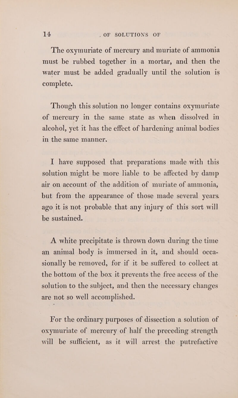 The oxymuriate of mercury and muriate of ammonia must be rubbed together in a mortar, and then the water must be added gradually until the solution is complete. Though this solution no longer contains oxymuriate of mercury in the same state as when dissolved in alcohol, yet it has the effect of hardening animal bodies in the same manner. I have supposed that preparations made with this solution might be more liable to be affected by damp air on account of the addition of muriate of ammonia, but from the appearance of those made several years ago it is not probable that any injury of this sort will be sustained. A white precipitate is thrown down during the time an animal body is immersed in it, and should occa- sionally be removed, for if it be suffered to collect at the bottom of the box it prevents the free access of the solution to the subject, and then the necessary changes are not so well accomplished. For the ordinary purposes of dissection a solution of oxymuriate of mercury of half the preceding strength will be sufficient, as it will arrest the putrefactive