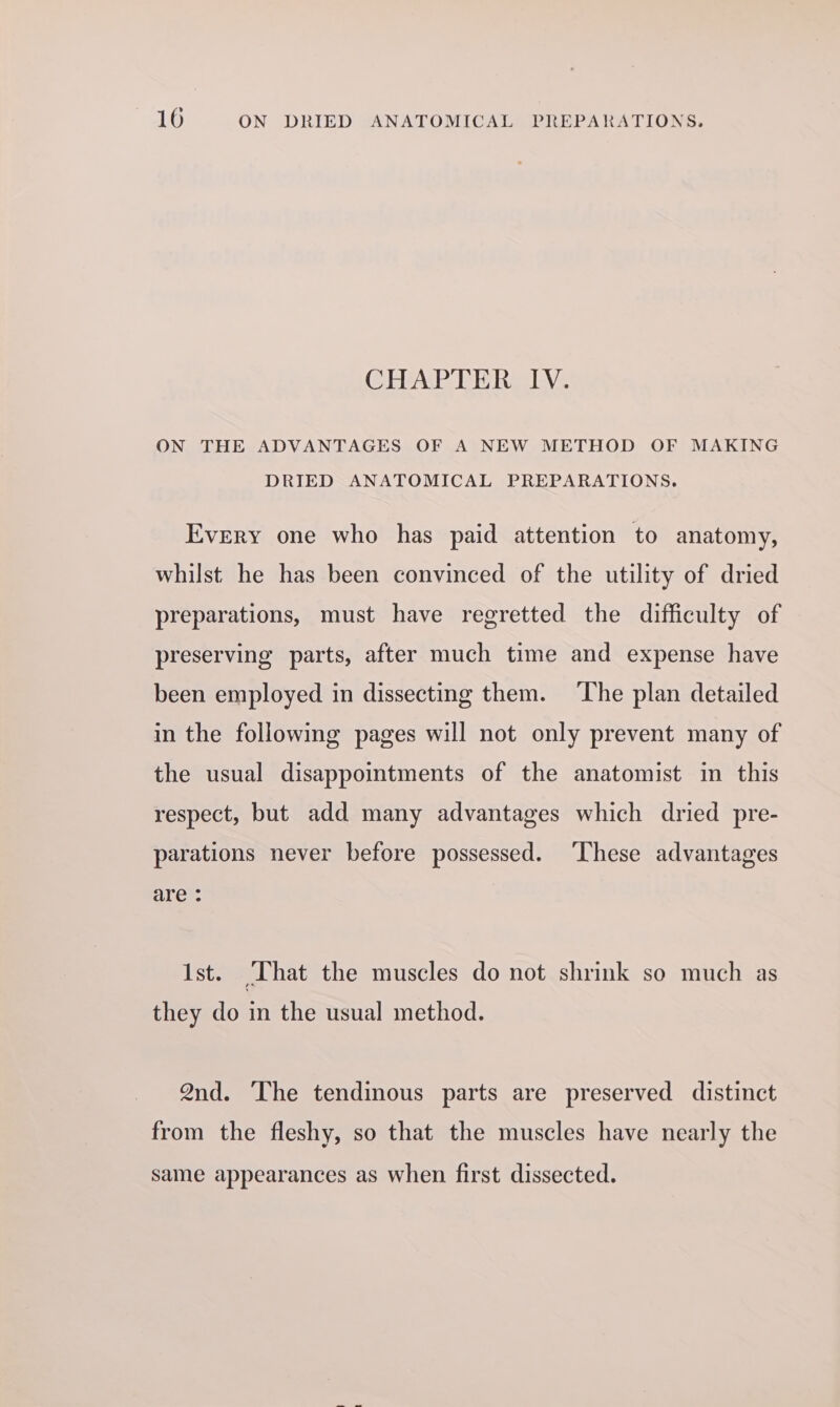 CEEAP PER LV- ON THE ADVANTAGES OF A NEW METHOD OF MAKING DRIED ANATOMICAL PREPARATIONS. Every one who has paid attention to anatomy, whilst he has been convinced of the utility of dried preparations, must have regretted the difficulty of preserving parts, after much time and expense have been employed in dissecting them. The plan detailed in the following pages will not only prevent many of the usual disappointments of the anatomist in this respect, but add many advantages which dried pre- parations never before possessed. ‘These advantages are : 1st. ‘That the muscles do not shrink so much as they do in the usual method. 2nd. The tendinous parts are preserved distinct from the fleshy, so that the muscles have nearly the same appearances as when first dissected.