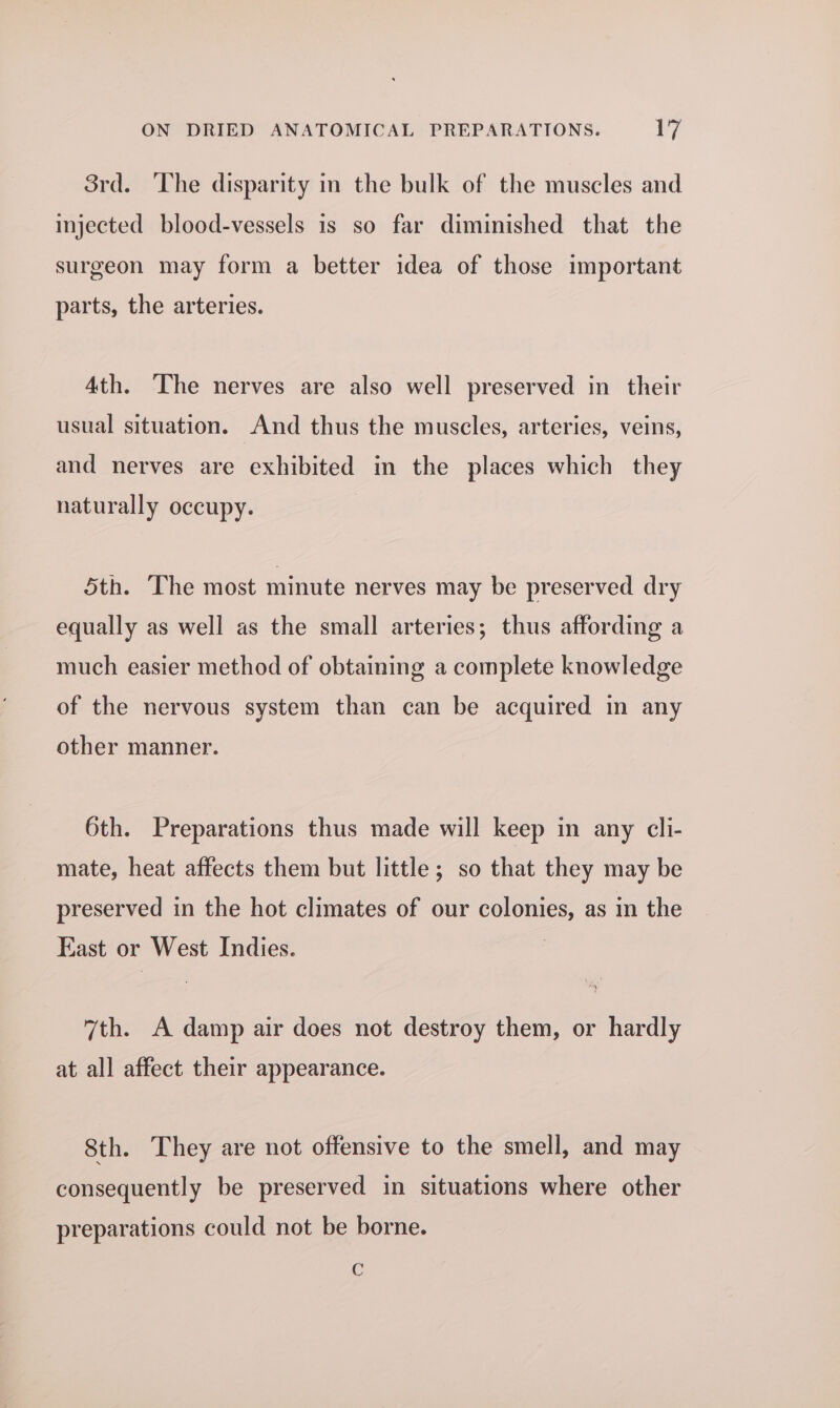 Srd. ‘The disparity in the bulk of the muscles and injected blood-vessels is so far diminished that the surgeon may form a better idea of those important parts, the arteries. Ath. The nerves are also well preserved in their usual situation. And thus the muscles, arteries, veins, and nerves are exhibited in the places which they naturally occupy. 5th. The most minute nerves may be preserved dry equally as well as the small arteries; thus affording a much easier method of obtaining a complete knowledge of the nervous system than can be acquired in any other manner. 6th. Preparations thus made will keep in any cli- mate, heat affects them but little; so that they may be preserved in the hot climates of our colonies, as in the East or West Indies. 7 7th. A damp air does not destroy them, or hardly at all affect their appearance. 8th. They are not offensive to the smell, and may consequently be preserved in situations where other preparations could not be borne. C