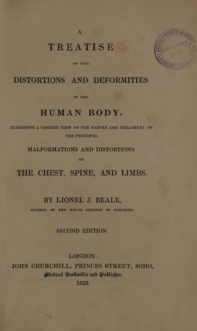 TREATISE ON THE DISTORTIONS AND DEFORMITIES OF THE HUMAN BODY. EXHIBITING A CONCISE VIEW OF THE NATURE AND TREATMENT OF THE PRINCIPAL MALFORMATIONS AND DISTORTIONS OF THE CHEST, SPINE, AND LIMBS. BY LIONEL J. BEALE, MEMBER OF THE ROYAL COLLEGE OF SURGEONS. SECOND EDITION. LONDON : JOHN CHURCHILL, PRINCES STREET, SOHO, MA cdical Wookseller and Publisher. | 1833. ae