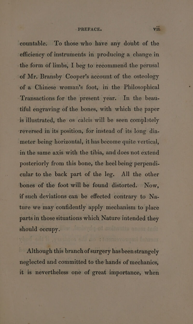 countable. To those who have any doubt of the efficiency of instruments in producing a change in -the form of limbs, I beg to recommend the perusal of Mr. Bransby Cooper’s account of the osteology ‘of a Chinese woman’s foot, in the Philosophical -Transactions for the present year. In the beau- tiful engraving of the bones, with which the paper -is illustrated, the os calcis will be seen completely ‘reversed in its position, for instead of its long dia- meter being horizontal, it has become quite vertical, in the same axis with the tibia, and does not extend posteriorly from this bone, the heel being perpendi- cular to the back part of the leg. All the other bones of the foot will be found distorted. Now, if such deviations can be effected contrary to Na- ture we may confidently apply mechanism to place parts in those situations which Nature intended they should occupy. Although this branch of surgery has been strangely neglected and committed to the hands of mechanics, it is nevertheless one of great importance, when