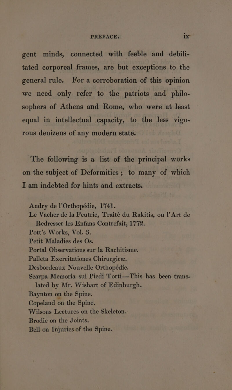 PREFACE. ix” gent minds, connected with feeble and debili- tated corporeal frames, are but exceptions to the general rule. For a corroboration of this opinion we need only refer to the patriots and. philo- sophers of Athens and Rome, who were at least equal in intellectual capacity, to the less vigo- rous denizens of any modern state. The following is a list of the principal works on the subject of Deformities ; to many of which I am indebted for hints and extracts. Andry de l’Orthopédie, 1741. Le Vacher de la Feutrie, Traité du Rakitis, ou l’Art de Redresser les Enfans Contrefait, 1772. Pott’s Works, Vol. 3. Petit Maladies des Os. Portal Observations sur la Rachitisme. Palleta Exercitationes Chirurgice. Desbordeaux Nouvelle Orthopédie. Scarpa Memoria sui Piedi Torti—This has been trans- lated by Mr. Wishart of Edinburgh. Baynton on the Spine. Copeland on the Spine. Wilsons Lectures on the Skeleton. Brodie on the Joints. Bell on Injuries of the Spine.