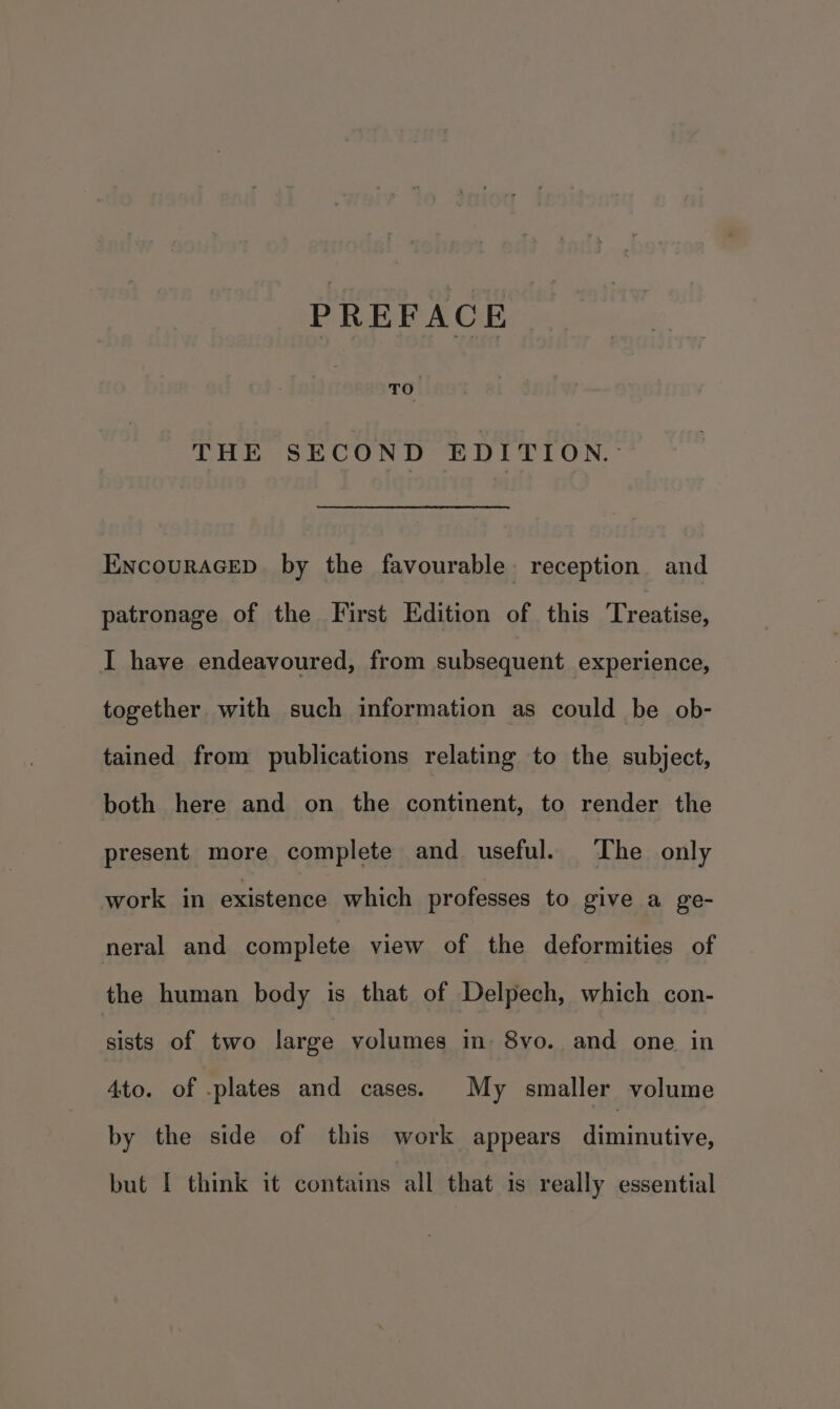 THE SECOND EDITION. EncouraGep by the favourable reception and patronage of the First Edition of this Treatise, I have endeavoured, from subsequent experience, together. with such information as could be ob- tained from publications relating to the subject, both here and on the continent, to render the present more complete and useful. ‘The only work in existence which professes to give a ge- neral and complete view of the deformities of the human body is that of Delpech, which con- sists of two large volumes in: 8vo. and one in 4to. of -plates and cases. My smaller volume by the side of this work appears aiamnutive) but I think it contains all that is really essential