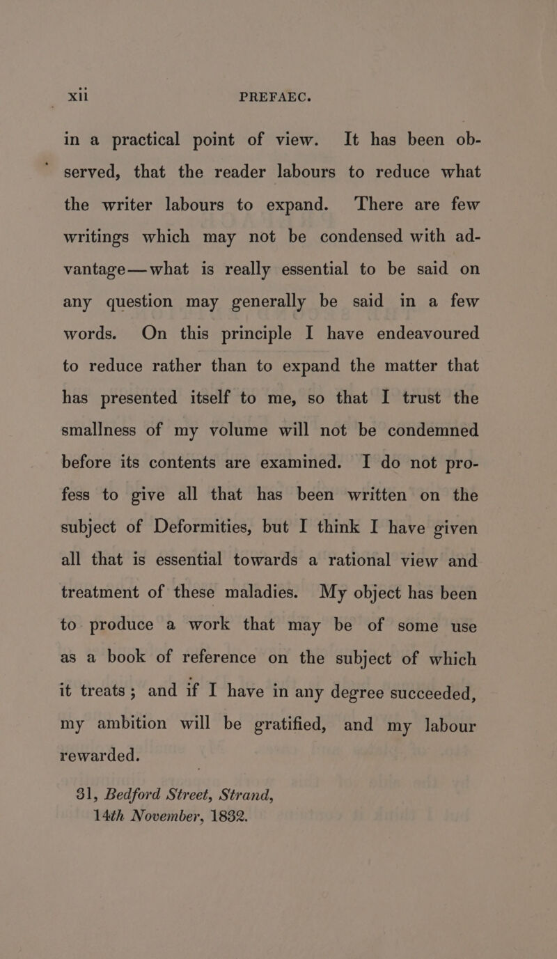 XH PREFAEC. in a practical point of view. It has been ob- served, that the reader labours to reduce what the writer labours to expand. ‘There are few writings which may not be condensed with ad- vantage—what is really essential to be said on any question may generally be said in a few words. On this principle I have endeavoured to reduce rather than to expand the matter that has presented itself to me, so that I trust the smallness of my volume will not be condemned before its contents are examined. I do not pro- fess to give all that has been written on the subject of Deformities, but I think I have given all that is essential towards a rational view and treatment of these maladies. My object has been to. produce a work that may be of some use as a book of reference on the subject of which it treats; and if I have in any degree succeeded, my ambition will be gratified, and my labour rewarded. 31, Bedford Street, Strand, 14th November, 1832.