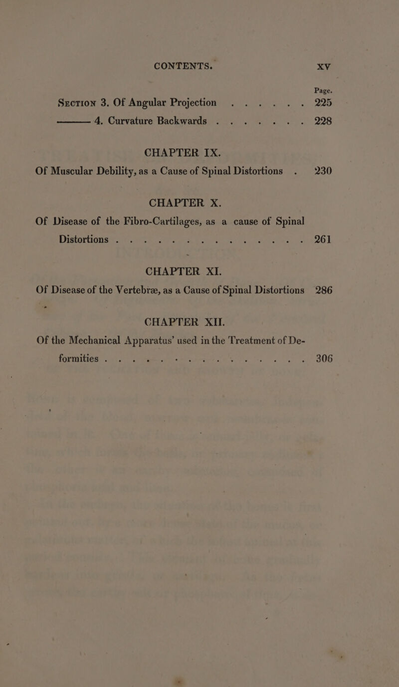 Section 3. Of Angular Projection 4, Curvature Backwards CHAPTER IX. Of Muscular Debility, as a Cause of Spinal Distortions CHAPTER X. Of Disease of the Fibro-Cartilages, as a cause of Spinal Distortions . CHAPTER XI. Of Disease of the Vertebra, as a Cause of Spinal Distortions - CHAPTER XII. Of the Mechanical Apparatus’ used in the Treatment of De- formities . Page. 225 228 230 261 286 306