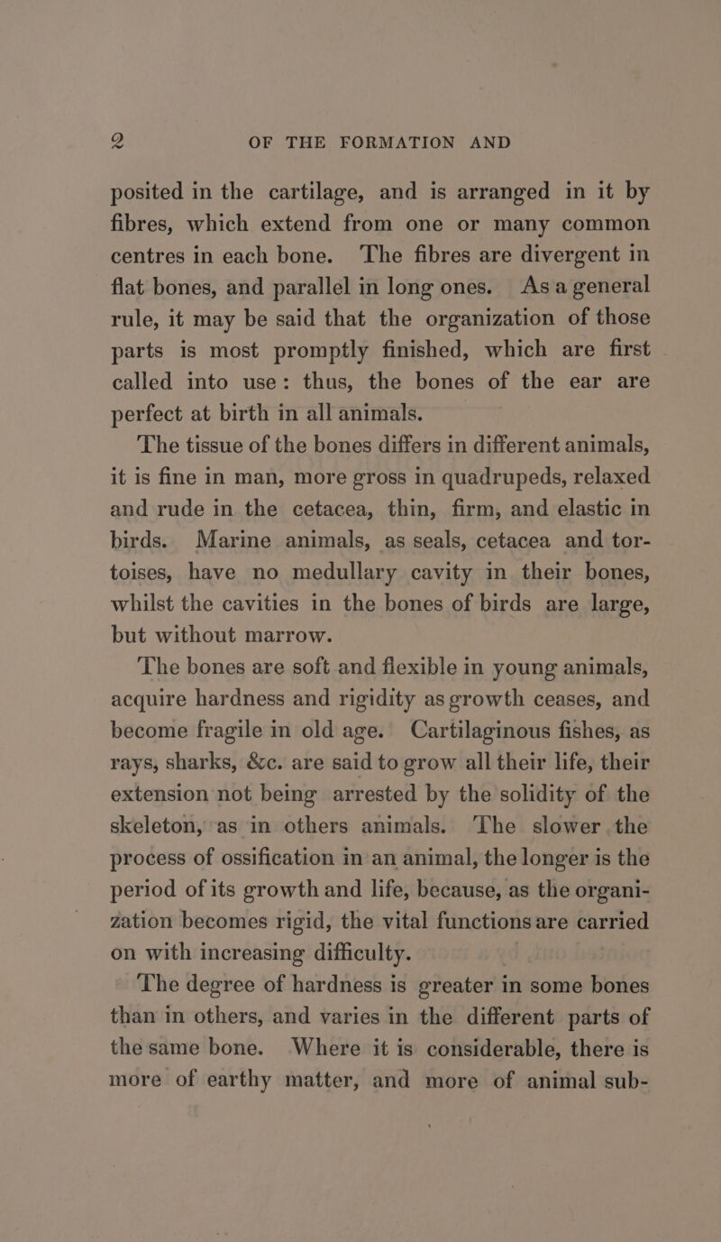 posited in the cartilage, and is arranged in it by fibres, which extend from one or many common centres in each bone. ‘The fibres are divergent in flat bones, and parallel in long ones. Asa general rule, it may be said that the organization of those parts is most promptly finished, which are first called into use: thus, the bones of the ear are perfect at birth in all animals. The tissue of the bones differs in different animals, it is fine in man, more gross in quadrupeds, relaxed and rude in the cetacea, thin, firm, and elastic in birds. Marine animals, as seals, cetacea and tor- toises, have no medullary cavity in their bones, whilst the cavities in the bones of birds are large, but without marrow. The bones are soft and fiexible in young animals, acquire hardness and rigidity as growth ceases, and become fragile in old age. Cartilaginous fishes, as rays, sharks, &amp;c. are said to grow all their life, their extension not being arrested by the solidity of the skeleton, as in others animals. The slower the process of ossification nan animal, the longer is the period of its growth and life, because, as the organi- zation becomes rigid, the vital functions are carried on with increasing difficulty. The degree of hardness is greater in some bones than in others, and varies in the different parts of the same bone. Where it is considerable, there is more of earthy matter, and more of animal sub-