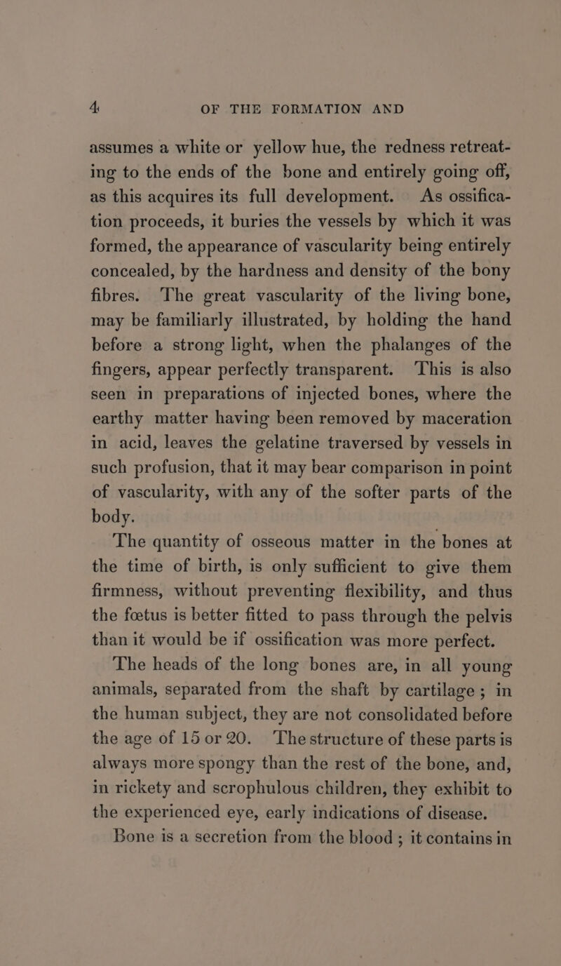 assumes a white or yellow hue, the redness retreat- ing to the ends of the bone and entirely going off, as this acquires its full development. As ossifica- tion proceeds, it buries the vessels by which it was formed, the appearance of vascularity being entirely concealed, by the hardness and density of the bony fibres. The great vascularity of the living bone, may be familiarly illustrated, by holding the hand before a strong light, when the phalanges of the fingers, appear perfectly transparent. ‘This is also seen in preparations of injected bones, where the earthy matter having been removed by maceration in acid, leaves the gelatine traversed by vessels in such profusion, that it may bear comparison in point of vascularity, with any of the softer parts of the body. The quantity of osseous matter in the bones at the time of birth, is only sufficient to give them firmness, without preventing flexibility, and thus the foetus is better fitted to pass through the pelvis than it would be if ossification was more perfect. The heads of the long bones are, in all young animals, separated from the shaft by cartilage ; in the human subject, they are not consolidated before the age of 15 or 20. The structure of these parts is always more spongy than the rest of the bone, and, in rickety and scrophulous children, they exhibit to the experienced eye, early indications of disease. Bone is a secretion from the blood ; it contains in