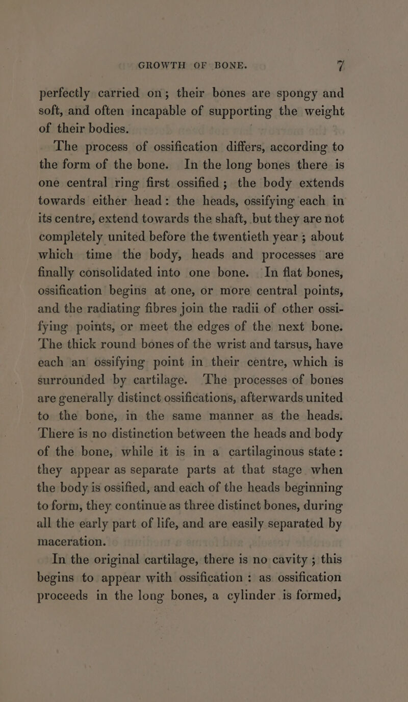 perfectly carried on; their bones are spongy and soft, and often incapable of supporting the weight of their bodies. | The process of ossification differs, according to the form of the bone. In the long bones there is one central ring first ossified; the body extends towards either head: the heads, ossifying each in its centre, extend towards the shaft, but they are not completely united before the twentieth year ; about which time the body, heads and processes are finally consolidated into one bone. In flat bones, ossification begins at one, or more central points, and the radiating fibres join the radii of other ossi- fying points, or meet the edges of the next bone. The thick round bones of the wrist and tarsus, have each an ossifying point in their centre, which is surrounded -by cartilage. ‘The processes of bones are generally distinct ossifications, afterwards united to the bone, in the same manner as the heads. There is no distinction between the heads and body of the bone, while it is in a cartilaginous state : they appear as separate parts at that stage when the body is ossified, and each of the heads beginning to form, they continue as three distinct bones, during all the early part of life, and are easily separated by maceration. In the original cartilage, there is no cavity ; this begins to appear with ossification : as. ossification proceeds in the long bones, a cylinder is formed,