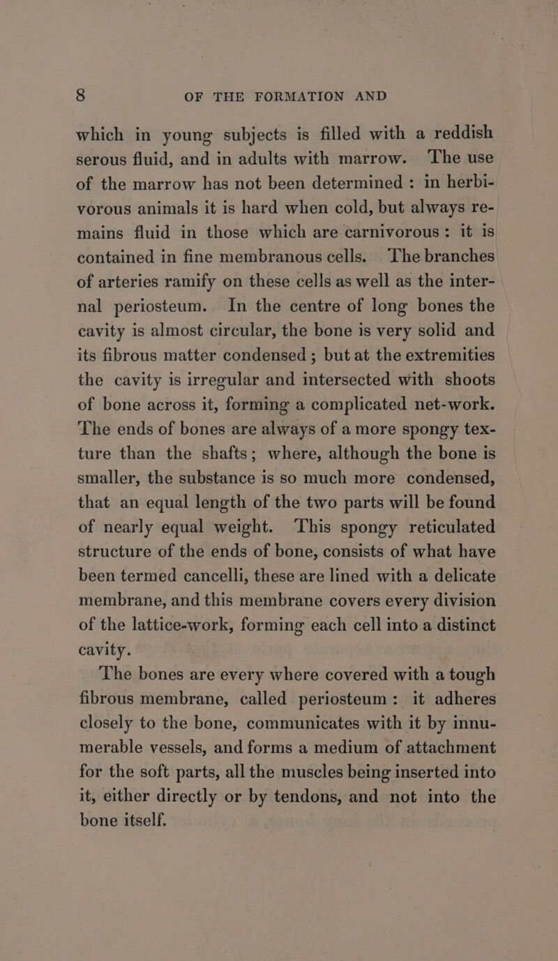 which in young subjects is filled with a reddish serous fluid, and in adults with marrow. ‘The use of the marrow has not been determined : in herbi- vorous animals it is hard when cold, but always re- mains fluid in those which are carnivorous: it is contained in fine membranous cells. The branches of arteries ramify on these cells as well as the inter- nal periosteum. In the centre of long bones the cavity is almost circular, the bone is very solid and its fibrous matter condensed ; but at the extremities the cavity is irregular and intersected with shoots of bone across it, forming a complicated net-work. The ends of bones are always of a more spongy tex- ture than the shafts; where, although the bone is smaller, the substance is so much more condensed, that an equal length of the two parts will be found of nearly equal weight. ‘This spongy reticulated structure of the ends of bone, consists of what have been termed cancelli, these are lined with a delicate membrane, and this membrane covers every division of the lattice-work, forming each cell into a distinct cavity. The bones are every where covered with a tough fibrous membrane, called periosteum: it adheres closely to the bone, communicates with it by innu- merable vessels, and forms a medium of attachment for the soft parts, all the muscles being inserted into it, either directly or by tendons, and not into the bone itself.