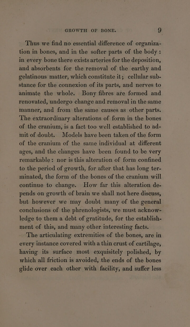 Thus we find no essential difference of organiza- tion in bones, and in the softer parts of the body : in every bone there exists arteries for the deposition, and absorbents for the removal of the earthy and gelatinous matter, which constitute it; cellular sub- stance for the connexion of its parts, and nerves to animate the whole. Bony fibres are formed and renovated, undergo change and removal in the same manner, and from the same causes as other parts. The extraordinary alterations of form in the bones of the cranium, is a fact too well established to ad- mit of doubt. Models have been taken of the form of the cranium of the same individual at different ages, and the changes have been found to be very remarkable: nor is this alteration of form confined to the period of growth, for after that has long ter- minated, the form of the bones of the cranium will continue to change. How far this alteration de- pends on growth of brain we shall not here discuss, but however we may doubt many of the general conclusions of the phrenologists, we must acknow- ledge to them a debt of gratitude, for the establish- ment of this, and many other interesting facts. The articulating extremities of the bones, are in every instance covered with a thin crust of cartilage, having its surface most exquisitely polished, by which all friction is avoided, the ends of the bones glide over each other with facility, and suffer less