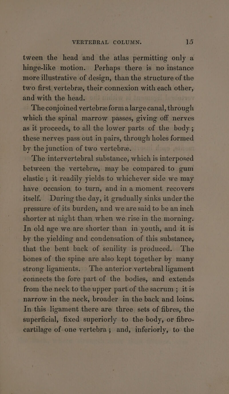 tween the head and the atlas permitting only a hinge-like motion. Perhaps there is no instance more illustrative of design, than the structure of the two first vertebrae, their connexion with each other, and with the head. The conjoined vertebre forma large canal, through which the spinal marrow passes, giving off nerves as it proceeds, to all the lower parts of the body ; these nerves pass out in pairs, through holes formed by the junction of two vertebre. | The intervertebral substance, which is interposed between the vertebree, may be compared to gum elastic ; it readily yields to whichever side we may have occasion to turn, and in a moment recovers itself. During the day, it gradually sinks under the pressure of its burden, and we are said to be an inch shorter at night than when we rise in the morning. In old age we are shorter than in youth, and it is by the yielding and condensation of this substance, that the bent back of senility is produced. The bones of the spine are also kept together by many strong ligaments. The anterior vertebral ligament connects the fore part of the bodies, and extends from the neck to the upper part of the sacrum ; it is narrow in the neck, broader in the back and loins. In this ligament there are three sets of fibres, the superficial, fixed superiorly to the body, or fibro- cartilage of one vertebra; and, inferiorly, to the